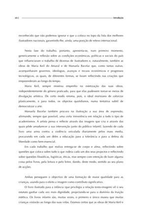 xiv| introdução
reconhecido que não podemos ignorar e que a coloca no topo da lista dos melhores
ilustradores nacionais, garantindo-lhe, ainda, uma posição de relevo internacional.
Nesta fase do trabalho, portanto, apresenta-se, num primeiro momento,
genericamente a reflexão sobre as condições económicas, políticas e sociais do país
que influenciaram o trabalho de dezenas de ilustradores e, naturalmente, também as
obras de Maria Keil do Amaral e de Manuela Bacelar que, como tantas outras,
acompanharam governos, ideologias, avanços e recuos económicos e progressos
tecnológicos, as quais, de diferentes formas, se foram reflectindo nas criações que
empreenderam ao longo do tempo.
Maria Keil, sempre mostrou empenho na estetização das suas obras,
independentemente do género praticado, para que elas pudessem tornar-se meios de
divulgação artística. De certo modo retoma, pois, o ideal morisiano de valorizar
plasticamente, e para todos, os objectos quotidianos, numa tentativa subtil de
democratizar a arte.
Manuela Bacelar também procura na ilustração a sua área de expressão,
afirmando, sempre que possível, uma certa irreverência em relação a todo o tipo de
academismos. A artista pensa e reflecte através das imagens que cria e através das
quais pôde amadurecer a sua intervenção junto do público infantil, fazendo de cada
livro uma arma contra a violência veiculada diariamente pelos mass media,
procurando em cada um deles a educação para a tolerância e para a defesa da
liberdade como bem essencial.
Em cada trabalho que realiza entrega-se de corpo e alma, reflectindo sobre
questões que coloca sobre tudo o que rodeia cada um dos seus projectos e reflectindo
sobre questões filosóficas, logísticas, éticas, mas sempre com intenção de fazer alguma
coisa pelos livros, pela leitura e pelo leitor, dando, deste modo, sentido ao seu plano
de acções.
Ambas perseguem o objectivo de uma formação de maior qualidade para as
crianças, usando para o efeito a imagem como contributo significativo.
O livro ilustrado para a infância (que privilegia a relação texto-imagem) vê o seu
estatuto ganhar cada vez mais dignidade, projectando-se para o domínio da fruição
estética. Os livros infantis são, muitas vezes, o primeiro e único museu que muitas
crianças visitarão ao longo das suas vidas. Estamos certos que as obras de Maria Keil e
 