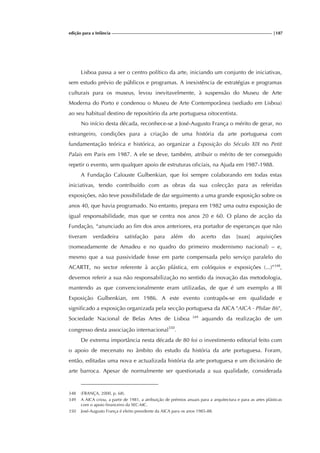 edição para a Infância |187
Lisboa passa a ser o centro político da arte, iniciando um conjunto de iniciativas,
sem estudo prévio de públicos e programas. A inexistência de estratégias e programas
culturais para os museus, levou inevitavelmente, à suspensão do Museu de Arte
Moderna do Porto e condenou o Museu de Arte Contemporânea (sediado em Lisboa)
ao seu habitual destino de repositório da arte portuguesa oitocentista.
No início desta década, reconhece-se a José-Augusto França o mérito de gerar, no
estrangeiro, condições para a criação de uma história da arte portuguesa com
fundamentação teórica e histórica, ao organizar a Exposição do Século XIX no Petit
Palais em Paris em 1987. A ele se deve, também, atribuir o mérito de ter conseguido
repetir o evento, sem qualquer apoio de estruturas oficiais, na Ajuda em 1987-1988.
A Fundação Calouste Gulbenkian, que foi sempre colaborando em todas estas
iniciativas, tendo contribuído com as obras da sua colecção para as referidas
exposições, não teve possibilidade de dar seguimento a uma grande exposição sobre os
anos 40, que havia programado. No entanto, prepara em 1982 uma outra exposição de
igual responsabilidade, mas que se centra nos anos 20 e 60. O plano de acção da
Fundação, “anunciado ao fim dos anos anteriores, era portador de esperanças que não
tiveram verdadeira satisfação para além do acerto das [suas] aquisições
(nomeadamente de Amadeu e no quadro do primeiro modernismo nacional) – e,
mesmo que a sua passividade fosse em parte compensada pelo serviço paralelo do
ACARTE, no sector referente à acção plástica, em colóquios e exposições (...)”348
,
devemos referir a sua não responsabilização no sentido da inovação das metodologia,
mantendo as que convencionalmente eram utilizadas, de que é um exemplo a III
Exposição Gulbenkian, em 1986. A este evento contrapôs-se em qualidade e
significado a exposição organizada pela secção portuguesa da AICA "AICA - Philae 86",
Sociedade Nacional de Belas Artes de Lisboa 349
aquando da realização de um
congresso desta associação internacional350
.
De extrema importância nesta década de 80 foi o investimento editorial feito com
o apoio de mecenato no âmbito do estudo da história da arte portuguesa. Foram,
então, editadas uma nova e actualizada história da arte portuguesa e um dicionário de
arte barroca. Apesar de normalmente ser questionada a sua qualidade, considerada
348 (FRANÇA, 2000, p. 68).
349 A AICA criou, a partir de 1981, a atribuição de prémios anuais para a arquitectura e para as artes plásticas
com o apoio financeiro da SEC-MC.
350 José-Augusto França é eleito presidente da AICA para os anos 1985-88.
 