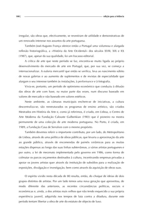 188| edição para a Infância
irregular, são obras que, efectivamente, se revestiram de utilidade e demonstrativas de
um renovado interesse nos assuntos da arte portuguesa.
Também José-Augusto França oferece então a Portugal uma volumosa e alargada
reflexão historiográfica, a «História da Arte Ocidental» dos séculos XVIII, XIX e XX
(1987), que, apesar da sua qualidade, foi um fracasso editorial.
A crítica de arte que neste período se faz, encontra-se muito ligada ao próprio
desenvolvimento do mercado de arte em Portugal, que, por sua vez, se começa a
internacionalizar. A euforia mercantil que então se verifica, leva ao nascimento súbito
de novas galerias e ao aumento de suplementos e de revistas de especialidade que
alargam o seu interesse também às instalações, à performance e à fotografia.
Vivia-se, portanto, um período de optimismo económico que conduziu à difusão
das obras de arte com base, na maior parte das vezes, num discurso baseado em
valores de mercado e não baseado em valores estéticos.
Neste ambiente, as câmaras municipais enchem-se de iniciativas, a cultura
descentraliza-se, são reestruturados os programas de ensino artístico, são criados
Mestrados em História da Arte e, como já referimos, é criado, em Lisboa, o Centro de
Arte Moderna da Fundação Calouste Gulbenkian (1983) que é pioneiro na mostra
permanente de uma colecção de arte moderna portuguesa. No Porto, é criada, em
1989, a Fundação Casa de Serralves com o mesmo propósito.
Também devemos referir o importante contributo, por um lado, do Metropolitano
de Lisboa, através de uma política de obras públicas, que levaria a aproximação da arte
ao grande público, através de encomendas de painéis cerâmicos para as muitas
estações dispersas ao longo das suas linhas subterrâneas, a vários artistas portugueses e
por outro, a lei de mecenato implementada pelo governo em 1986, como forma de
colmatar os parcos orçamentos destinados à cultura, incentivando empresas privadas a
apoiar os jovens artistas quer através da instituição de subsídios para a realização de
exposições, divulgação e investigação, bem como através da aquisição de obras suas.
O espírito vivido nesta década de 80 resulta, então, do choque de ideias de dois
grupos distintos de artistas. Por um lado temos uma nova geração que aproveitou, de
modo diferente das anteriores, as recentes circunstâncias políticas, sociais e
económicas e, ainda, a dos artistas mais velhos que não tendo esquecido a sua própria
experiência juvenil, adquirida nos tempos de luta contra a ditadura, durante este
período tentam libertar a obra de arte do estatuto de objecto de luxo.
 