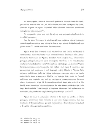 edição para a Infância |189
No sentido oposto correm os artistas mais jovens que, no início da década de 80,
procuraram, antes de mais nada, ser efectivamente produtores de objectos de luxo e,
como tal, exigiram ser pagos e valorizados. Inevitavelmente, “o discurso de mercado
sobrepôs-se a todos os outros”351
.
Por conseguinte, assiste-se, a nível das artes, a uma ruptura geracional aos níveis
sociológico e estético.
Para Rui Mário Gonçalves, “a atitude paródica de muita arte internacionalmente
mais divulgada durante os anos oitenta facilitou a nova atitude desideologizada dos
jovens artistas”352
. Grande parte destas obras são vazias.
Apesar de ser este o cenário vivido no plano das artes visuais, na literatura o
cenário indicia maior maturidade, visível nomeadamente no trabalho ao estilo Camilo-
Proustiano desenvolvido por Agustina Bessa-Luís “onde [esta] revelou a idiossincrasia
portuguesa; não por acaso, este lúcido psicologismo intensificou-se nas obras de outras
mulheres: Fernanda Botelho, Maria Velho da Costa e Lídia Jorge. (...). [Também Virgílio
Ferreira envereda por uma nova escrita, mais madura e mais capaz de exprimir os seus
pensamentos mais profundos e José Saramago, Mário Cláudio e Almeida Faria
escrevem mobilizando dados da cultura portuguesa]. Mas estes autores, na escrita
auto-reflexiva sobre a Natureza, a História e os próprios ritos e mitos de Portugal
cultivaram uma expressão que, mais do que com os neo-expressionistas dos anos
oitenta (exceptuando o que há de ilustrativo em Paula Rego, Graça Morais e Ilda
David), se encontrou com a dos neofigurativos dos anos sessenta, como Rodrigo, Paula
Rego, René Bertholo, Costa Pinheiro, Sá Nogueira, Bartolomeu Cid; também com os
humoristas João Abel Manta, Virgílio Domingues e Henrique Manuel”353
.
Apesar de todas as actividades culturais e do boom de vendas, a cultura
portuguesa encontra-se, neste momento, a viver uma situação estranha, fruto das
tendências de desnacionalização que atrás mencionámos e de um desinteresse cultural
e de espírito crítico, por parte dos políticos.
351 (GONÇALVES, 1998, p. 116).
352 (GONÇALVES, 1998, p. 116).
353 (GONÇALVES, 1998, p. 116).
 