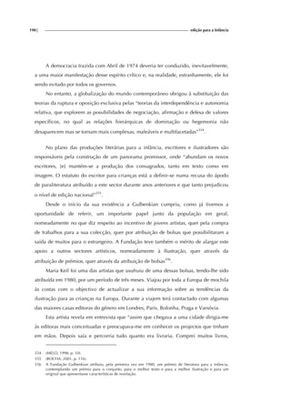 190| edição para a Infância
A democracia trazida com Abril de 1974 deveria ter conduzido, inevitavelmente,
a uma maior manifestação desse espírito crítico e, na realidade, estranhamente, ele foi
sendo evitado por todos os governos.
No entanto, a globalização do mundo contemporâneo obrigou à substituição das
teorias da ruptura e oposição exclusiva pelas “teorias da interdependência e autonomia
relativa, que explorem as possibilidades de negociação, afirmação e defesa de valores
específicos, no qual as relações hierárquicas de dominação ou hegemonia não
desaparecem mas se tornam mais complexas, maleáveis e multifacetadas”354
.
No plano das produções literárias para a infância, escritores e ilustradores são
responsáveis pela construção de um panorama promissor, onde “abundam os novos
escritores, [e] mantém-se a produção dos consagrados, tanto em texto como em
imagem. O estatuto do escritor para crianças está a definir-se numa recusa do ápodo
de paraliteratura atribuído a este sector durante anos anteriores e que tanto prejudicou
o nível de edição nacional”355
.
Desde o início da sua existência a Gulbenkian cumpriu, como já tivemos a
oportunidade de referir, um importante papel junto da população em geral,
nomeadamente no que diz respeito ao incentivo de jovens artistas, quer pela compra
de trabalhos para a sua colecção, quer por atribuição de bolsas que possibilitaram a
saída de muitos para o estrangeiro. A Fundação teve também o mérito de alargar este
apoio a outros sectores artísticos, nomeadamente à Ilustração, quer através da
atribuição de prémios, quer através da atribuição de bolsas356
.
Maria Keil foi uma das artistas que usufruiu de uma dessas bolsas, tendo-lhe sido
atribuída em 1980, por um período de três meses. Viajou por toda a Europa de mochila
às costas com o objectivo de actualizar a sua informação sobre as tendências da
ilustração para as crianças na Europa. Durante a viajem terá contactado com algumas
das maiores casas editoras do género em Londres, Paris, Bolonha, Praga e Varsóvia.
Esta artista revela em entrevista que “assim que chegava a uma cidade dirigia-me
às editoras mais conceituadas e preocupava-me em conhecer os projectos que tinham
em mãos. Depois saía e percorria tudo quanto era livraria. Comprei muitos livros,
354 (MELO, 1998, p. 10).
355 (ROCHA, 2001, p. 116).
356 A Fundação Gulbenkian atribuiu, pela primeira vez em 1980, um prémio de literatura para a infância,
contemplando um prémio para o conjunto, para o melhor texto e para a melhor ilustração e para um
original que apresentasse características de revelação.
 
