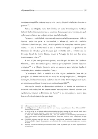 edição para a Infância |191
mandava empacotá-los e despachava-os pelo correio. Uma vizinha fazia o favor de os
guardar”357
.
Após a sua chegada, Maria Keil orientou um curso de ilustração na Fundação
Calouste Gulbenkian que decorreu na sequência da sua viagem pela Europa e, do qual,
elaborou um relatório que terá apresentado àquela Instituição.
Portanto, a credibilidade e estatuto alcançados pela Literatura para a Infância
deve-se, muito em parte, à continuidade e reforço da acção da Fundação
Calouste Gulbenkian que, ainda, atribuiu prémios às produções literárias para a
infância — para o melhor texto e para a melhor ilustração — e promoveu Os
Encontros de Literatura para Crianças que, contando com a colaboração da
Direcção Geral do Ensino Básico, trouxe a Portugal, de dois em dois anos,
diferentes especialistas358
.
A estas acções, veio juntar-se o prémio, atribuído pela Secretaria de Estado do
Ambiente, a obras de Literatura para a infância que cumprissem também objectivos
ecológicos359
e a Editorial Caminho abriu um concurso para originais ligados à
comemoração do Ano Internacional da Criança.
De considerar ainda a intensificação das acções promovidas pela secção
portuguesa do Internacional Board and Books for Young People (IBBY), abrangendo
exposições, sessões em escolas e a abertura de um centro de investigação que reunia
um importante espólio de livros e jornais e distinções da IBBY360
.
Nas escolas também se desenvolvem dinâmicas no sentido de aproximar os
escritores e os ilustradores dos jovens leitores. São adquiridas centenas de livros que,
rapidamente, integram as Bibliotecas de Turma361
e são convidados os autores para
fazer sessões de divulgação das suas obras.
357 In Entrevista com Maria Keil em 23 de Março de 2004.
358 Em 1982 participam nos Encontros de Literatura para crianças especialistas como Raoul Dubois em 1980 e
Denise Escarpit em 1982.
359 Só na década de 80, foi possível observar num programa escolar a intenção de criar laços de afecto com o
acto de ler, assim como de utilizar a leitura para se recriar. E aí estão reconhecidos
Os temas mais sistematizados prendem-se com a educação ambiental e com a liberdade. Este período vê
nascer novos autores, mas afirma fundamentalmente nomes que iniciaram o seu trabalho em décadas
anteriores.
360 O primeiro encontro teve lugar em 1952 em Zuric e intitulava-se “International Understanding through
Children’s Books”. A partir dessa data tem-se realizado de dois em dois anos, estando previstos encontros
até 2010.
361 Pequenas Bibliotecas formadas pelo director de turma, onde se pretende que os alunos requisitem livros
semanalmente.
 