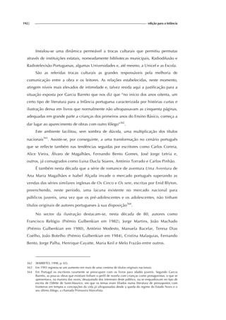192| edição para a Infância
Instalou-se uma dinâmica permeável a trocas culturais que permitiu permutas
através de instituições estatais, nomeadamente bibliotecas municipais, Radiodifusão e
Radiotelevisão Portuguesas, algumas Universidades e, até mesmo, a Unicef e as Escola.
São as referidas trocas culturais as grandes responsáveis pela melhoria de
comunicação entre a obra e os leitores. As relações estabelecidas, neste momento,
atingem níveis mais elevados de intimidade e, talvez resida aqui a justificação para a
situação exposta por Garcia Barreto que nos diz que “no início dos anos oitenta, um
certo tipo de literatura para a Infância portuguesa caracterizada por histórias curtas e
ilustração densa em livros que normalmente não ultrapassavam as cinquenta páginas,
adequadas em grande parte a crianças dos primeiros anos do Ensino Básico, começa a
dar lugar ao aparecimento de obras com outro fôlego”362
.
Este ambiente facilitou, sem sombra de dúvida, uma multiplicação dos títulos
nacionais363
. Assiste-se, por conseguinte, a uma transformação no cenário português
que se reflecte também nas tendências seguidas por escritores como Carlos Correia,
Alice Vieira, Álvaro de Magalhães, Fernando Bento Gomes, José Jorge Letria e,
outros, já consagrados como Luisa Ducla Soares, António Torrado e Carlos Pinhão.
É também nesta década que a série de romance de aventura Uma Aventura de
Ana Maria Magalhães e Isabel Alçada invade o mercado português superando as
vendas das séries similares inglesas de Os Cinco e Os sete, escritas por Enid Blyton,
preenchendo, neste período, uma lacuna existente no mercado nacional para
públicos juvenis, uma vez que os pré-adolescentes e os adolescentes, não tinham
títulos originais de autores portugueses à sua disposição364
.
No sector da ilustração destacam-se, nesta década de 80, autores como
Francisco Relógio (Prémio Gulbenkian em 1982), Jorge Martins, João Machado
(Prémio Gulbenkian em 1980), António Modesto, Manuela Bacelar, Teresa Dias
Coelho, João Botelho (Prémio Gulbenkian em 1984), Cristina Malaquias, Fernando
Bento, Jorge Palha, Henrique Cayatte, Maria Keil e Melo Frazão entre outros.
362 (BARRETO, 1998, p. 65).
363 Em 1993 registou-se um aumento em mais de uma centena de títulos originais nacionais.
364 Em Portugal os escritores raramente se preocupam com os livros para idades juvenis. Segundo Garcia
Barreto, as poucas obras que existiam tinham o perfil de novela com crianças como protagonistas, o que se
apresentava, na maioria das vezes, desajustado dos interesses deste público, ou se enquadravam no tipo de
escrita de Odette de Saint-Maurice, em que os temas eram filiados numa literatura de pressupostos com
fronteiras em tempos e concepções da vida já ultrapassadas desde a queda do regime do Estado Novo e o
seu último fôlego, a chamada Primavera Marcelista.
 