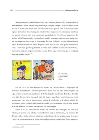 194| edição para a Infância
A sua presença foi, desde logo notada, pela imaginação e o poder de sugestão dos
seus desenhos. Assim, na história para crianças, simples e singela, narrada em O Búzio
de Nácar, sobre um miúdo que encontra um búzio que se vem a revelar ser uma
espécie de telefone de uma raça de extraterrestres, despertou no editor Jorge Candeias
um grande interesse mais pela imagem do que pelo texto. “Lembro-me vagamente de
ter lido a história num ápice e com algum agrado, mas devo confessar que aquilo que
me interessou mesmo foram as ilustrações de Jorge Colombo — um submarino em
forma de baleia e outro em forma de peixe e a tal nave bizarra, que aparecia em vários
sítios. Foram elas que me guardaram o livrito num cantinho acarinhado da memória.
Da história, esqueci-me por completo, o que é desde logo sintoma de que já na época
o agrado não foi grande”367
.
Job, o Ás do Bilas
Autor: Carlos Correia
Il. Jorge Colombo
1982
Plátano
Em Job, o Ás do Bilas também da autoria de Carlos Correia, a linguagem da
ilustração realizada por Colombo aproxima-a muito mais de uma tecno-imagem, ou
seja, perdem-se as marcas das tramas de linhas traçadas a rottring e da textura deixada
pelo lápis de cor macio no papel, para dar lugar a superfícies preenchidas por cores
planas que, com vista a apresentarem efeitos de modelado e de alguns efeitos de
luz/sombra, parece terem sido intervencionadas por ferramentas digitais que abrem
manchas e brilhos nos rostos e nas roupas das personagens.
Sendo a ficção, nesta década de 80, um universo em afirmação nas camadas
infantis, de jovens e de adultos, nomeadamente através da literatura, do cinema, da
BD, etc., talvez tenha sido esta influência cultural que o levou a optar, neste livro, por
compor a imagem como se a tivesse capturado com uma máquina de filmar, valendo-
367 (Candeias, 2007).
 
