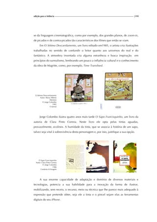 edição para a Infância |195
se da linguagem cinematográfica, como por exemplo, dos grandes planos, de zoom-in,
de picados e de contra-picados tão característicos dos filmes que então se viam.
Em O Sétimo Descarrilamento, um livro editado em1985, o artista cria ilustrações
trabalhadas no sentido de confundir o leitor quanto aos universos do real e do
fantástico. A atmosfera inventada cria alguma estranheza e busca inspiração em
princípios do surrealismo, lembrando um pouco a influência cultural e o conhecimento
da obra de Magritte, como, por exemplo, Time Transfixed.
O Sétimo Descarrilamento
Autor: Maria Alberta
Meneses
Il. Jorge Colombo
1985
O Jornal
Jorge Colombo ilustra quatro anos mais tarde O Sapo Francisquinho, um livro da
autoria de Clara Pinto Correia. Neste livro ele opta pelas tintas aguadas,
provavelmente, ecolines. A humidade da tinta, que se associa à história de um sapo,
talvez seja vital à sobrevivência desta personagem e, por isso, justifique a sua opção.
O Sapo Francisquinho
Autor: Clara Pinto Correia
Il. Jorge Colombo
1986
Contexto & Imagem
A sua enorme capacidade de adaptação e domínio de diversos materiais e
tecnologias, potencia a sua habilidade para a inovação da forma de ilustrar,
mobilizando, sem receio, o recurso, meio ou técnica que lhe parece mais adequado à
expressão que pretende obter, seja ele a tinta e o pincel sejam elas as ferramentas
digitais do seu iPhone.
 
