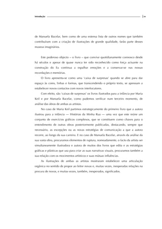 introdução |xv
de Manuela Bacelar, bem como de uma extensa lista de outros nomes que também
contribuíram com a criação de ilustrações de grande qualidade, farão parte desses
museus imaginários.
Este poderoso objecto – o livro – que convive quotidianamente connosco desde
há séculos e apesar de quase nunca ter sido reconhecido como força actuante na
construção do Eu continua a espalhar emoções e a conservar-se nas nossas
recordações e memórias.
O livro apresenta-se como uma ‘caixa de surpresas’ quando se abre para dar
espaço às cores, linhas e formas, que transcendendo o próprio texto, se apressam a
estabelecer novos contactos com novos interlocutores.
Com efeito, são ‘caixas de surpresas’ os livros ilustrados para a infância por Maria
Keil e por Manuela Bacelar, como pudemos verificar num terceiro momento, de
análise das obras de ambas as artistas.
No caso de Maria Keil partimos estrategicamente do primeiro livro que a autora
ilustrou para a infância — Histórias da Minha Rua — uma vez que este reúne um
conjunto de exercícios gráficos complexos, que se constituem como chaves para o
entendimento de outras obras posteriormente publicadas, destacando, sempre que
necessário, as excepções ou as novas estratégias de comunicação a que a autora
recorre, ao longo da sua carreira. E no caso de Manuela Bacelar, através da análise da
sua vasta obra, procuramos elementos de ruptura, nomeadamente, o facto da artista ser
simultaneamente ilustradora e autora de muitos dos livros que edita e as estratégias
gráficas e plásticas que usa para criar as suas narrativas visuais, procuramos também a
sua relação com os movimentos artísticos e suas mútuas influências.
As ilustrações de ambas as artistas mostraram estabelecer uma articulação
orgânica no sentido de propor ao leitor novas e, muitas vezes, inesperadas relações na
procura de novos, e muitas vezes, também, inesperados, significados.
 