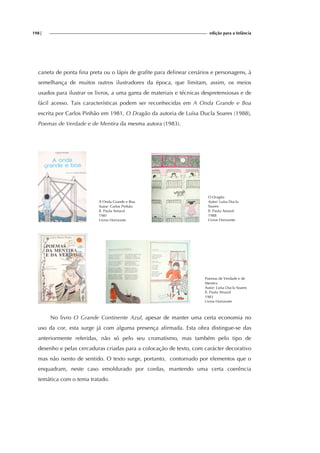 198| edição para a Infância
caneta de ponta fina preta ou o lápis de grafite para delinear cenários e personagens, à
semelhança de muitos outros ilustradores da época, que limitam, assim, os meios
usados para ilustrar os livros, a uma gama de materiais e técnicas despretensiosas e de
fácil acesso. Tais características podem ser reconhecidas em A Onda Grande e Boa
escrita por Carlos Pinhão em 1981, O Dragão da autoria de Luísa Ducla Soares (1988),
Poemas de Verdade e de Mentira da mesma autora (1983).
A Onda Grande e Boa
Autor: Carlos Pinhão
Il. Paula Amaral
1981
Livros Horizonte
O Dragão
Autor: Luísa Ducla
Soares
Il. Paula Amaral
1988
Livros Horizonte
Poemas de Verdade e de
Mentira
Autor: Luísa Ducla Soares
Il. Paula Amaral
1983
Livros Horizonte
No livro O Grande Continente Azul, apesar de manter uma certa economia no
uso da cor, esta surge já com alguma presença afirmada. Esta obra distingue-se das
anteriormente referidas, não só pelo seu cromatismo, mas também pelo tipo de
desenho e pelas cercaduras criadas para a colocação de texto, com carácter decorativo
mas não isento de sentido. O texto surge, portanto, contornado por elementos que o
enquadram, neste caso emoldurado por cordas, mantendo uma certa coerência
temática com o tema tratado.
 