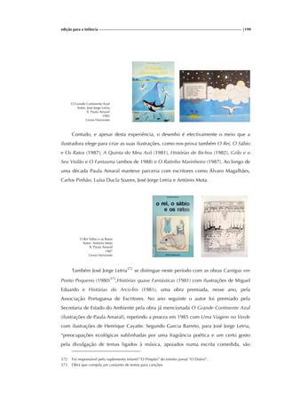 edição para a Infância |199
O Grande Continente Azul
Autor: José Jorge Letria
Il. Paula Amaral
1983
Livros Horizonte
Contudo, e apesar desta experiência, o desenho é efectivamente o meio que a
ilustradora elege para criar as suas ilustrações, como nos prova também O Rei, O Sábio
e Os Ratos (1987), A Quinta do Meu Avô (1981), Histórias de Bichos (1982), Grilo e o
Seu Violão e O Fantasma (ambos de 1988) e O Ratinho Marinheiro (1987). Ao longo de
uma década Paula Amaral manteve parceria com escritores como Álvaro Magalhães,
Carlos Pinhão, Luísa Ducla Soares, José Jorge Letria e António Mota.
O Rei Sábio e os Ratos
Autor: António Mota
Il. Paula Amaral
1987
Livros Horizonte
Também José Jorge Letria372
se distingue neste período com as obras Cantigas em
Ponto Pequeno (1980)373
,Histórias quase Fantásticas (1981) com ilustrações de Miguel
Eduardo e Histórias do Arco-Íris (1981), uma obra premiada, nesse ano, pela
Associação Portuguesa de Escritores. No ano seguinte o autor foi premiado pela
Secretaria de Estado do Ambiente pela obra já mencionada O Grande Continente Azul
(ilustrações de Paula Amaral), repetindo a proeza em 1985 com Uma Viagem no Verde
com ilustrações de Henrique Cayatte. Segundo Garcia Barreto, para José Jorge Letria,
“preocupações ecológicas sublinhadas por uma fragrância poética e um certo gosto
pela divulgação de temas ligados à música, apoiados numa escrita comedida, são
372 Foi responsável pelo suplemento infantil “O Pimpão” do extinto jornal “O Diário”.
373 Obra que compila um conjunto de textos para canções.
 