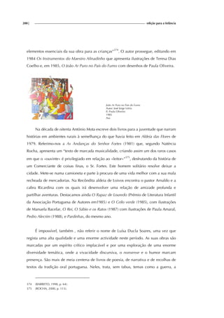 200| edição para a Infância
elementos essenciais da sua obra para as crianças”374
. O autor prossegue, editando em
1984 Os Instrumentos do Maestro Afinadinho que apresenta ilustrações de Teresa Dias
Coelho e, em 1985, O João Ar Puro no País do Fumo com desenhos de Paula Oliveira.
João Ar Puro no Pais do Fumo
Autor: José Jorge Letria
Il. Paula Oliveira
1985
Asa
Na década de oitenta António Mota escreve dois livros para a juventude que narram
histórias em ambientes rurais à semelhança do que havia feito em Aldeia das Flores de
1979. Referimo-nos a As Andanças do Senhor Fortes (1981) que, segundo Natércia
Rocha, apresenta um “texto de marcada musicalidade, criando assim um dos raros casos
em que o «ouvinte» é privilegiado em relação ao «leitor»”375
, desfrutando da história de
um Comerciante de coisas finas, o Sr. Fortes. Este homem solitário resolve deixar a
cidade. Mete-se numa camioneta e parte à procura de uma vida melhor com a sua mala
recheada de mercadorias. Na Recôndita aldeia de Loivos encontra o pastor Arnaldo e a
cabra Ricardina com os quais irá desenvolver uma relação de amizade profunda e
partilhar aventuras. Destacamos ainda O Rapaz de Louredo (Prémio de Literatura Infantil
da Associação Portuguesa de Autores em1985) e O Grilo verde (1985), com ilustrações
de Manuela Bacelar, O Rei, O Sábio e os Ratos (1987) com ilustrações de Paula Amaral,
Pedro Alecrim (1988), e Pardinhas, do mesmo ano.
É impossível, também , não referir o nome de Luísa Ducla Soares, uma vez que
regista uma alta qualidade e uma enorme actividade neste período. As suas obras são
marcadas por um espírito crítico implacável e por uma exploração de uma enorme
diversidade temática, onde a vivacidade discursiva, o nonsense e o humor marcam
presença. São mais de meia centena de livros de poesia, de narrativa e de recolhas de
textos da tradição oral portuguesa. Neles, trata, sem tabus, temas como a guerra, a
374 (BARRETO, 1998, p. 64).
375 (ROCHA, 2000, p. 113).
 