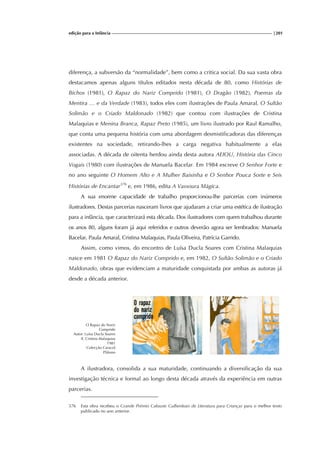 edição para a Infância |201
diferença, a subversão da “normalidade”, bem como a critica social. Da sua vasta obra
destacamos apenas alguns títulos editados nesta década de 80, como Histórias de
Bichos (1981), O Rapaz do Nariz Comprido (1981), O Dragão (1982), Poemas da
Mentira … e da Verdade (1983), todos eles com ilustrações de Paula Amaral, O Sultão
Solimão e o Criado Maldonado (1982) que contou com ilustrações de Cristina
Malaquias e Menina Branca, Rapaz Preto (1985), um livro ilustrado por Raul Ramalho,
que conta uma pequena história com uma abordagem desmistificadoras das diferenças
existentes na sociedade, retirando-lhes a carga negativa habitualmente a elas
associadas. A década de oitenta herdou ainda desta autora AEIOU, História das Cinco
Vogais (1980) com ilustrações de Manuela Bacelar. Em 1984 escreve O Senhor Forte e
no ano seguinte O Homem Alto e A Mulher Baixinha e O Senhor Pouca Sorte e Seis
Histórias de Encantar376
e, em 1986, edita A Vassoura Mágica.
A sua enorme capacidade de trabalho proporcionou-lhe parcerias com inúmeros
ilustradores. Destas parcerias nasceram livros que ajudaram a criar uma estética de ilustração
para a infância, que caracterizará esta década. Dos ilustradores com quem trabalhou durante
os anos 80, alguns foram já aqui referidos e outros deverão agora ser lembrados: Manuela
Bacelar, Paula Amaral, Cristina Malaquias, Paula Oliveira, Patrícia Garrido.
Assim, como vimos, do encontro de Luísa Ducla Soares com Cristina Malaquias
nasce em 1981 O Rapaz do Nariz Comprido e, em 1982, O Sultão Solimão e o Criado
Maldonado, obras que evidenciam a maturidade conquistada por ambas as autoras já
desde a década anterior.
O Rapaz do Nariz
Comprido
Autor: Luísa Ducla Soares
Il. Cristina Malaquias
1981
Colecção Caracol
Plátano
A ilustradora, consolida a sua maturidade, continuando a diversificação da sua
investigação técnica e formal ao longo desta década através da experiência em outras
parcerias.
376 Esta obra recebeu o Grande Prémio Calouste Gulbenkian de Literatura para Crianças para o melhor texto
publicado no ano anterior.
 