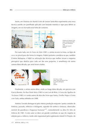 202| edição para a Infância
Assim, em Histórias de Manhã Cedo de Leonor Santa-Rita experimenta uma nova
técnica usando um pontilhado aplicado com bastante maestria e rigor para definir as
imagens, em vez da tradicional linha de contorno.
Histórias da Manhã Cedo
Autor: Leonor Santa-Rita
Il. Cristina Malaquias
198?
Colecção Caracol
Plátano
Por outro lado, em As Cores da Vida (1981), a artista recorre às tintas, ao lápis de
cor e ao pincel para dar forma às imagens. Poderá portanto considerar-se que, também
Cristina Malaquias, é hábil na utilização das técnicas que melhor sirvam o esquema
perceptivo que idealiza para cada um dos seus projectos, à semelhança de outros
autores desta década, que atrás foram citados.
As Cores e a Vida
Autor: Maria do Rosário Dias
Il. Cristina Malaquias
1981
Plátano
Finalmente, a artista assina obras, ainda ao longo desta década, em parceria com
Garcia Barreto, Na Rua Onde Moro (1981) e com Luís de Brito, A Caixa das Agulhas da
Tia Joana (1982) e é ainda autora de dois dos livros que ilustra, Ovelha Negra e Conto
com Fada, ambos editados em 1988.
António Torrado distingue-se pela intensa produção enquanto “poeta contador de
histórias, pausado, reflexivo e dialogante, soprador de sonhos e fantasias, observador
sensível de grandezas e fraquezas humanas”377
, nomeadamente na obra Os Silos da
Infância de 1981. A este autor se deve um grande contributo no que diz respeito às
edições para a infância, tendo sido responsável pelo suplemento infantil O Pimpão, do
377 (ROCHA, 2000, p. 114).
 