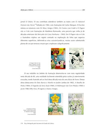 edição para a Infância |203
jornal O Diário. O seu contributo estende-se também ao teatro com O Adorável
Homem das Neves378
editado em 1984, com ilustrações de Carlos Marques. O Escritor
retoma os romances com Os Meus Amigos (1983), Os Contos com Caidé e O Pagem
não se Cala com ilustrações de Madalena Raimundo, uma parceria que vinha já de
décadas anteriores (de Mercador de Coisa Nenhuma - 1969). Em O Pagem não se Cala
a ilustradora explora um registo centrado na exploração da linha que organiza
diferentes superfícies, definindo-as e/ou caracterizando-as, muitas vezes substituindo
planos de cor por texturas visuais que a exploram caligraficamente.
O Pagem Não Se Cala
Autor: António Torrado
Il. Madalena Raimundo
1981
Livros Horizonte
O seu trabalho no âmbito da ilustração desenvolve-se com mais regularidade
nesta década de 80, uma realidade facilmente entendida pelas razões já anteriormente
evocadas, tendo ilustrado até ao final desta década mais de uma dúzia de livros. Destas
obras destacamos Os Dois Barcos e Manhã no Jardim (ambos de 1982), A Batalha de
Pedra (1984), O Segredo da Serra Azul (1984), O Malmequer das Cem Pétalas (1984) e
já em 1986 Olho Vivo, Pé Ligeiro e Outros Amigos.
A Batalha de Pedra
Autor: Gabriel Raimundo
Il. Madalena Raimundo
1984
Livros Horizonte
378 Peça distinguida pela Secretaria de Estado da Cultura.
 