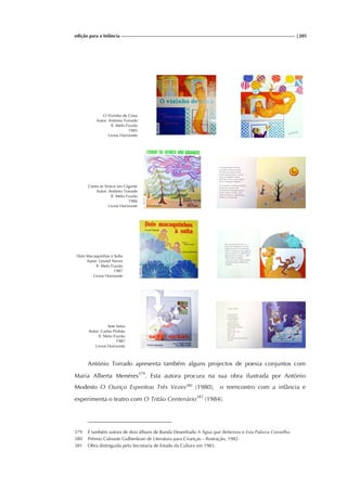 edição para a Infância |205
O Vizinho de Cima
Autor: António Torrado
Il. Melo Frazão
1985
Livros Horizonte
Como se Vence um Gigante
Autor: António Torrado
Il. Melo Frazão
1986
Livros Horizonte
Dois Macaquinhos à Solta
Autor: Leonel Neves
Il. Melo Frazão
1987
Livros Horizonte
Sete Setas
Autor: Carlos Pinhão
Il. Melo Frazão
1987
Livros Horizonte
António Torrado apresenta também alguns projectos de poesia conjuntos com
Maria Alberta Menéres379
. Esta autora procura na sua obra ilustrada por António
Modesto O Ouriço Espreitou Três Vezes380
(1980), o reencontro com a infância e
experimenta o teatro com O Tritão Centenário381
(1984).
379 É também autora de dois álbuns de Banda Desenhada A Água que Bebemos e Esta Palavra Conselho.
380 Prémio Calouste Gulbenkian de Literatura para Crianças – Ilustração, 1982.
381 Obra distinguida pela Secretaria de Estado da Cultura em 1983.
 
