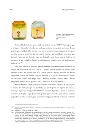 206| edição para a Infância
O Ouriço Cacheiro Espreitou 3 Vezes
Autor: Maria Alberta Meneres
Il. António Modesto
1981
Asa
António Modesto ilustra para a infância desde o ano de 1981382
. As imagens que
o designer e ilustrador cria são um prolongamento do seu próprio universo, da sua
própria personalidade. Elas são, de certa forma, também um prolongamento de quem
as olha, são uma projecção da sua própria cultura e personalidade, uma ideia que
Escarpit corrobora ao defender que as ilustrações dos livros para a infância só
cumprem a sua verdadeira função se efectivamente estabelecerem um diálogo com
quem as “lê”383
.
Para além da obra já referida, António Modesto é responsável pela ilustração de
Miguel, O Expositor de Ilse Losa (1983), O Retrato «em Escadinha» de Maria Alberta
Meneres (1985), O Homem que Não Queria Sonhar e Outras Histórias de Álvaro
Magalhães(1988) e um enorme conjunto de obras já na década de novena da autoria
de escritores como José Jorge Letria, António Torrado, Arsénio Mota, Álvaro
Magalhães, entre outros, o que lhe valerá a atribuição de vários prémios384
.
António Modesto adopta o lápis de cor como instrumento e técnica de eleição para
a maioria das ilustrações que cria. Contudo, não põe de parte, em algumas das obras, a
coloração digital das imagens. Em O Ouriço Cacheiro Espreitou 3 Vezes, o ilustrador
executa a ilustração a lápis de cor com grande rigor e encontra uma solução bastante
original ao recortar as personagens (assumindo um pequeno bordo branco de contorno)
382 António Modesto realiza também ilustrações para manuais escolares, uma actividade que mantém com
regularidade.
383 (Escarpit, D. e VAGNÉ-LABAS, M. ,1988).
384 Prémio Calouste Gulbenkian de Literatura para Crianças – Ilustração (ex-aequo), em 1982; Menção do V
Premi Internacional Catalònia de Il’lustració, Barcelona 1992; autor vencedor da mascote “Gil” da Expo’98
(com o escultor Artur Moreira) (Lisboa 1993); menções no The White Ravens, Internationale Jügend
Bibliothek, de Munique, em 1994 e 1997; Diploma de Honra do Prémio Iberoamericano de Ilustração,
Sevilha 1994; nomeação de um dos seus livros para a Lista de Honra do IBBY (International Board on Books
for Young People), em 1998; e nomeação como candidato português ao Prémio Hans Christian Andresen,
2002, pela APPLIJ (Associação Portuguesa para a Promoção do Livro Infantil e Juvenil).
 