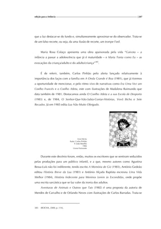 edição para a Infância |207
que a faz destacar-se do fundo e, simultaneamente aproximar-se do observador. Trata-se
de um falso recorte, ou seja, da uma ilusão de recorte, um trompe l’œil.
Maria Rosa Colaço apresenta uma obra apaixonada pela vida “Gaivota – a
infância a passar a adolescência que já é maturidade – e Maria Tonta como Eu – as
evocações da criança/adulto e do adulto/criança”385
.
É de referir, também, Carlos Pinhão pelo alerta lançado relativamente à
importância dos laços com a família em A Onda Grande é Boa (1981), que já tivemos
a oportunidade de mencionar, e pelo ritmo vivo de narrativas como Era Uma Vez um
Coelho Francês e o Coelho Atleta, este com ilustrações de Madalena Raimundo que
data também de 1981. Destacamos ainda O Coelho Atleta e a sua Escola de Desporto
(1983) e, de 1984, O Senhor-Que-Não-Sabia-Contar-Histórias, Vovô Bicho e Sete
Recados. Já em 1985 edita Lua Não Muito Obrigado.
Vovô Bicho
Autor: Carlos Pinhão
Il. João Botelho
1984
Livros Horizonte
Durante este decénio foram, então, muitos os escritores que se sentiram seduzidos
pelas produções para um público infantil, e a que, mesmo autores como Agustina
Bessa-Luís não foi indiferente, tendo escrito A Memória de Giz (1983), António Gedeão
editou História Breve da Lua (1981) e António Alçada Baptista escreveu Uma Vida
Melhor (1984), História Indecente para Meninos Lerem às Escondidas, onde propõe
uma escrita sarcástica que se faz valer da ironia dos adultos.
Aventuras de Animais e Outros que Tais (1982) é uma proposta da autoria de
Mendes de Carvalho e de Orlando Neves com ilustrações de Carlos Barradas. Trata-se
385 (ROCHA, 2000, p. 114).
 
