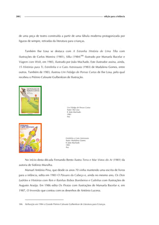 208| edição para a Infância
de uma peça de teatro construída a partir de uma fábula moderna protagonizada por
figuras de sempre, retiradas da literatura para crianças.
Também Ilse Losa se destaca com A Estranha História de Uma Tília com
ilustrações de Carlos Moreira (1981), Silka (1984)386
ilustrado por Manuela Bacelar e
Viagem com Wish, em 1983, ilustrado por João Machado. Este ilustrador assina, ainda,
15 Histórias para Ti, Estrelinha e o Gato Astronauta (1983) de Madalena Gomes, entre
outros. Também de 1983, ilustrou Um Fidalgo de Pernas Curtas de Ilse Losa, pelo qual
recebeu o Prémio Calouste Gulbenkian de Ilustração.
Um Fidalgo de Pernas Curtas
Autor: Ilse Losa
Il. João Machado
1983
Asa
Estrelinha o Gato Astronauta
Autor: Madalena Gomes
Il. João Machado
1983
Asa
No início desta década Fernando Bento ilustra Terra e Mar Vistos do Ar (1981) da
autoria de Sidónio Muralha.
Manuel António Pina, que desde os anos 70 vinha mantendo uma escrita de livros
para a infância, edita em 1983 O Pássaro da Cabeça e, ainda no mesmo ano, Os Dois
Ladrões e Histórias com Reis e Rainhas Bobos Bombeiros e Galinhas com ilustrações de
Augusto Araújo. Em 1986 edita Os Piratas com ilustrações de Manuela Bacelar e, em
1987, O Inventão que contou com os desenhos de António Lucena.
386 Atribuição em 1984 o Grande Prémio Calouste Gulbenkian de Literatura para Crianças.
 