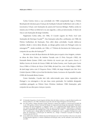 edição para a Infância |209
Carlos Correia inicia a sua actividade em 1980 conquistando logo o Prémio
Revelação de Literatura para Crianças da Fundação Calouste Gulbenkian com a obra A
Locomotiva Tchaaf, com ilustrações da autoria de Francisco Relógio. Publica ainda no
mesmo ano O Pífaro Lá-Mifá-Sol e no ano seguinte, a obra já mencionada, O Búzio de
Nácar com ilustrações de Jorge Colombo.
Pappiniano Carlos edita, em 1986, O Grande Lagarto da Pedra Azul com
ilustrações de Henrique Cayatte387
. Esta ilustração valeu-lhe a atribuição, em 1988, do
Prémio Gulbenkian de Ilustração. Para além desta actividade, Cayatte dedica-se
também, desde o início desta década, ao design gráfico tanto em Portugal como no
estrangeiro388
, tendo recebido, em 1986, o 1º Prémio da Secretaria da Cultura para o
conjunto da sua obra de ilustração389
.
De entre as mais de duas dezenas de títulos para os quais criou imagens, contam-
se obras de Alice Vieira; de António Torrado com O Pinto Pançudo (1982); de
Fernando Bento Gomes (1983) com História da nuvem que não queria chover, O
Melhor Sorriso da Sessão de Estreia (1988); de Carlos Correia, com Toadas para Gente
Nova (1984) e O Búzio de Nácar (2ªed 1986); de José Vaz, com A Ilha Mágica (1989);
de José Jorge Letria com O Pequeno Pintor (1989); de Jorge Listopad com Mar Seco
Gelado Quente (1986) e já no final do decénio ilustra Aventuras do Espantalho Voador
(1990) de Fernando Bento Gomes.
Como ilustrador, Cayatte tem sido seleccionado para várias exposições em
Portugal e no estrangeiro e foi por duas vezes premiado. Foi também designado
candidato português ao Prémio Hans Christian Andresen 1998 (ilustração), pelo
conjunto da sua obra para crianças e jovens.
387 O ilustrador frequentou a Escola Superior de Belas Artes de Lisboa e exerceu o cargo de director gráfico em
diversas editoras e, em 1980, voluntariou-se para dar aulas de Língua Portuguesa na Guiné Bissau.
388 Em 1991 fundou o Atelier Henrique Cayatte. Projectou o sistema de sinalética e comunicação da EXPO 98
e, em 1999, ganhou o Prémio Nacional de Design. Foi responsável pelo design das exposições “Liberdade e
Cidadania 100 Anos Portugueses” e “Engenho e Obra”. Foi o responsável pelo design editorial da revista
Ler; autoria do design global do jornal Público, de que foi também fundador, editor gráfico e ilustrador;
designer coordenador dos catálogos para a área de exposições de «Lisboa — capital Europeia da Cultura
94»; consultor para o design global da EXPO’98; co-responsável, com o arquitecto Pierluigi Cerri, pelo
plano de sinalização e comunicação da EXPO’98, etc.). Dirige o Seminário Avançado de Design de
Comunicação do A.R.C.O.
389 Já em 2000 foi-lhe atribuído o Prémio Nacional de Ilustração com o livro Estranhões & Bizarrocos da autoria
de José Eduardo Agualusa e o Prémio Gulbenkian de Ilustração volta a ser-lhe atribuído a esta mesma obra
em 2001.
 