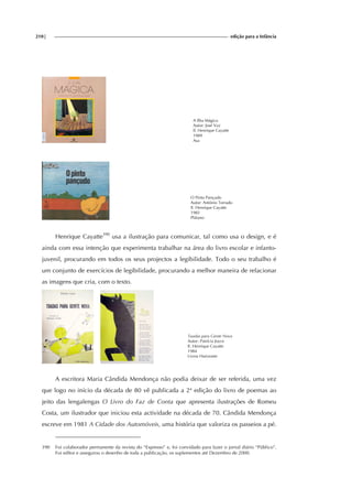 210| edição para a Infância
A Ilha Mágica
Autor: José Vaz
Il. Henrique Cayatte
1989
Asa
O Pinto Pançudo
Autor: António Torrado
Il. Henrique Cayatte
1982
Plátano
Henrique Cayatte390
usa a ilustração para comunicar, tal como usa o design, e é
ainda com essa intenção que experimenta trabalhar na área do livro escolar e infanto-
juvenil, procurando em todos os seus projectos a legibilidade. Todo o seu trabalho é
um conjunto de exercícios de legibilidade, procurando a melhor maneira de relacionar
as imagens que cria, com o texto.
Toadas para Gente Nova
Autor: Patrícia Joyce
Il. Henrique Cayatte
1984
Livros Horizonte
A escritora Maria Cândida Mendonça não podia deixar de ser referida, uma vez
que logo no início da década de 80 vê publicada a 2ª edição do livro de poemas ao
jeito das lengalengas O Livro do Faz de Conta que apresenta ilustrações de Romeu
Costa, um ilustrador que iniciou esta actividade na década de 70. Cândida Mendonça
escreve em 1981 A Cidade dos Automóveis, uma história que valoriza os passeios a pé.
390 Foi colaborador permanente da revista do “Expresso” e, foi convidado para fazer o jornal diário “Público”.
Foi editor e assegurou o desenho de toda a publicação, os suplementos até Dezembro de 2000.
 