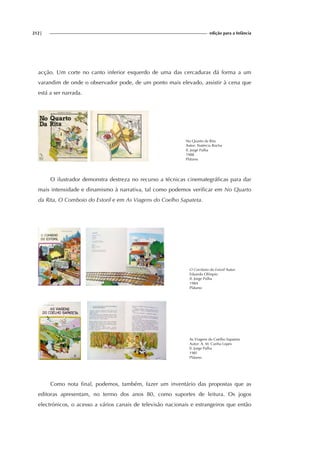 212| edição para a Infância
acção. Um corte no canto inferior esquerdo de uma das cercaduras dá forma a um
varandim de onde o observador pode, de um ponto mais elevado, assistir à cena que
está a ser narrada.
No Quarto da Rita
Autor: Natércia Rocha
Il. Jorge Palha
1988
Plátano
O ilustrador demonstra destreza no recurso a técnicas cinemategráficas para dar
mais intensidade e dinamismo à narrativa, tal como podemos verificar em No Quarto
da Rita, O Comboio do Estoril e em As Viagens do Coelho Sapateta.
O Comboio do Estoril Autor:
Eduardo Olímpio
Il. Jorge Palha
1984
Plátano
As Viagens do Coelho Sapateta
Autor: A. M. Cunha Lopes
Il. Jorge Palha
198?
Plátano
Como nota final, podemos, também, fazer um inventário das propostas que as
editoras apresentam, no termo dos anos 80, como suportes de leitura. Os jogos
electrónicos, o acesso a vários canais de televisão nacionais e estrangeiros que então
 
