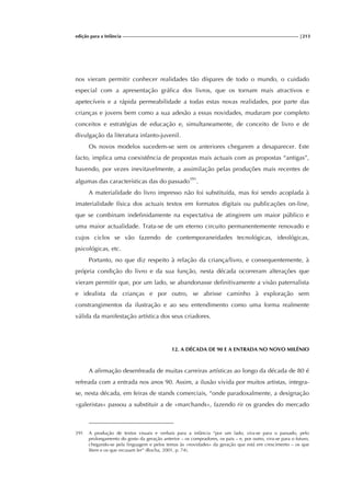 edição para a Infância |213
nos vieram permitir conhecer realidades tão díspares de todo o mundo, o cuidado
especial com a apresentação gráfica dos livros, que os tornam mais atractivos e
apetecíveis e a rápida permeabilidade a todas estas novas realidades, por parte das
crianças e jovens bem como a sua adesão a essas novidades, mudaram por completo
conceitos e estratégias de educação e, simultaneamente, de conceito de livro e de
divulgação da literatura infanto-juvenil.
Os novos modelos sucedem-se sem os anteriores chegarem a desaparecer. Este
facto, implica uma coexistência de propostas mais actuais com as propostas “antigas”,
havendo, por vezes inevitavelmente, a assimilação pelas produções mais recentes de
algumas das características das do passado391
.
A materialidade do livro impresso não foi substituída, mas foi sendo acoplada à
imaterialidade física dos actuais textos em formatos digitais ou publicações on-line,
que se combinam indefinidamente na expectativa de atingirem um maior público e
uma maior actualidade. Trata-se de um eterno circuito permanentemente renovado e
cujos ciclos se vão fazendo de contemporaneidades tecnológicas, ideológicas,
psicológicas, etc.
Portanto, no que diz respeito à relação da criança/livro, e consequentemente, à
própria condição do livro e da sua função, nesta década ocorreram alterações que
vieram permitir que, por um lado, se abandonasse definitivamente a visão paternalista
e idealista da crianças e por outro, se abrisse caminho à exploração sem
constrangimentos da ilustração e ao seu entendimento como uma forma realmente
válida da manifestação artística dos seus criadores.
12. A DÉCADA DE 90 E A ENTRADA NO NOVO MILÉNIO
A afirmação desenfreada de muitas carreiras artísticas ao longo da década de 80 é
refreada com a entrada nos anos 90. Assim, a ilusão vivida por muitos artistas, integra-
se, nesta década, em feiras de stands comerciais, “onde paradoxalmente, a designação
«galeristas» passou a substituir a de «marchands», fazendo rir os grandes do mercado
391 A produção de textos visuais e verbais para a infância “por um lado, vira-se para o passado, pelo
prolongamento do gosto da geração anterior – os compradores, os pais – e, por outro, vira-se para o futuro,
chegando-se pela linguagem e pelos temas às «novidades» da geração que está em crescimento – os que
lêem e os que recusam ler” (Rocha, 2001, p. 74).
 