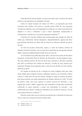 edição para a Infância |215
Nesta década de noventa brotam, um pouco por todo o país, iniciativas de centros
artísticos e de exposições com qualidade crescente.
Lisboa foi Capital Europeia da Cultura em 1994 e, às exposições que foram
realizadas neste âmbito, veio juntar-se o grande evento EXPO 98, uma exposição
mundial que substituiu uma zona degradada da cidade por um “pólo monumental (M.
Salgado e A. Siza) e urbanístico a que o futuro responderá, compensando os
investimentos e fazendo jus à nova ponte largamente celebrada”396
.
O decénio fica marcado também pelas reestruturações das estações de metro de
Lisboa que, infelizmente, fizeram desaparecer, despudoradamente, algumas das obras
graciosamente oferecidas por Maria Keil do Amaral em anteriores décadas de parcos
recursos.
Ao nível da escultura destacamos, apenas, o nome de Cutileiro, Charters de
Almeida e José de Guimarães, uma vez que não se pode falar de uma grande evolução
desde a estatuária estabelecida pelo Estado Novo nos anos 50.
Ao nível editorial são publicadas obras sobre o século XX da autoria de Rui Mário
Gonçalves, de Bernardo Pinto de Almeida, de Pinharanda e de José-Augusto França.
São estas reflexões teóricas de final de século que sustentam as decisões assumidas
pela AICA na definição dos critérios de selecção e escolha de onze pintores para
representar Portugal numa exposição sobre o tema da Carta de Pêro Vaz de Caminha,
oferecida ao Brasil.
Em meados da década de 90 a extinção da revista Colóquio Artes que vinha
sendo editada pela Fundação Calouste Gulbenkian denuncia um sintomático reflexo
cultural. E ainda antes do final do milénio, Portugal vê surgir um prémio de pintura
para jovens pintores, por efeito testamentário de Maluda, falecida em 1999. “O Valor
do prémio, então, sete vezes superior ao prémio nacional da AICA-MC, e cuja
organização coube à SNBA, assegura-lhe uma importância excepcional, moralmente
confirmada no apoio oferecido a artistas não enfronhados no mercado – mas
sublinhando (por expressa vontade da instituidora) uma escolha de «pintura», fora de
outras práticas técnicas e estéticas”397
.
Devemos ainda referir que foi durante esta década que o Ministério da Educação
levou a cabo uma avaliação do Ensino de Belas Artes.
396 (FRANÇA, 2000, p. 72).
397 (FRANÇA, 2000, p. 74)
 