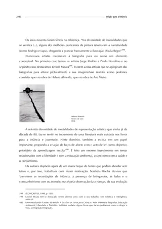 216| edição para a Infância
Os anos noventa foram férteis na diferença. “Na diversidade de modalidades que
se verifica (...), alguns dos melhores praticantes da pintura retomaram a narratividade
(como Rodrigo e Lapa), chegando a praticar francamente a ilustração (Paula Rego)”398
.
Numerosos artistas recorreram à fotografia pura ou como um elemento
conceptual. No primeiro caso temos os artistas Jorge Molder e Paulo Nozolino e no
segundo caso destacamos Leonel Moura399
. Existem ainda artistas que se apropriam das
fotografias para alterar picturalmente a sua imagem-base realista, como podemos
constatar quer na obra de Helena Almeida, quer na obra de Ana Vieira.
Helena Almeida
Dentro de mim
1998
A referida diversidade de modalidades de representação artística que vinha já da
década de 80, faz-se sentir no incremento de uma literatura mais cuidada nos livros
para a infância e juventude. Neste domínio, também a escola tem um papel
importante, propondo a criação de laços de afecto com o acto de ler como objectivo
prioritário da aprendizagem escolar400
. É feito um enorme investimento em temas
relacionados com a liberdade e com a educação ambiental, assim como com a saúde e
o consumismo.
Os autores dispõem agora de um maior leque de temas que podem abordar sem
tabus e, por isso, trabalham com maior motivação. Natércia Rocha diz-nos que
“persistem as recordações de infância, a presença de brinquedos, as fadas e o
companheirismo com os animais; mas é pela observação das crianças, da sua evolução
398 (GONÇALVES, 1998, p. 120).
399 Leonel Moura tem-se destacado nestes últimos anos com o seu trabalho com robótica e inteligência
artificial.
400 Leonoreta Leitão é autora do estudo A Escola e os Livros para Crianças. Nele referencia Biografias, Educação
Ambiental, Liberdade e Trabalho. Sublinha também alguns livros que focam problemas como a droga, a
Sida, a emigração/imigração.
 