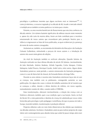 edição para a Infância |217
psicológica e problemas inerentes que alguns escritores mais se interessam”401
. E,
como já referimos, o nonsense registado já na década de 80, invade o mercado infantil
e multiplicam-se também os textos poéticos e os textos para o teatro.
Portanto, os anos noventa beneficiam do florescimento que esta área conheceu na
década anterior. Um número bastante significativo de editoras nascem neste momento
e, apesar da vida curta da maioria delas, foram um forte contributo para o incentivo
entusiasmado de novos autores que enveredaram pela produção literária para a
infância e engrossaram as listas de livros publicados, as quais evidenciam já a presença
de nome de muitos autores consagrados.
Avolumam-se, também, as encomendas do Ministério da Educação e da Fundação
Calouste Gulbenkian, estimulando a procura de novos autores e a introdução de
autores não usuais neste género de edições.
Ao nível da ilustração também se verificam alterações. Quando falamos da
ilustração realizada nas duas últimas décadas do século XX falamos, inevitavelmente,
de João Machado, António Modesto, Arlindo Fagundes, Carlos Marques, Cristina
Malaquias, Isabel Pissarra, Henrique Cayatte, André Letria, entre outros. Alguns destes
ilustradores juntam-se, neste período, a autores estruturantes da ilustração portuguesa,
como é o caso de Maria Keil do Amaral, de Fernando Bento e de Jorge Palha.
Durante os anos oitenta e noventa estes ilustradores estreitaram laços não só com
as crianças, mas também com os professores, conseguindo aumentar as suas
publicações. Em alguns dos casos o volume de trabalho aumentou de tal maneira que
se começou a editar, durante o último decénio do milénio, em novos suportes,
nomeadamente cassetes de vídeo, cassetes áudio e CDROMs.
Estas transformações, alteraram inevitavelmente, a relação das criança com as
histórias e alteraram, também, quer a sua condição, quer a sua função. Assim, no final
do Século XX a visão paternalista e idealista da criança foi substituída por novas visões
fornecidas pela psicologia e pela pedagogia à semelhança do que se passou em toda a
Europa, trazendo também, transformações à produção editorial.
Projectos editoriais cada vez mais fortes distanciam-se das edições que estudamos
nas décadas anteriores. Escritores e ilustradores unem-se para realizar projectos de corpo
inteiro sem constrangimentos para abordar temas que ainda há pouco tempo atrás eram
401 (ROCHA, 2001, p. 119).
 