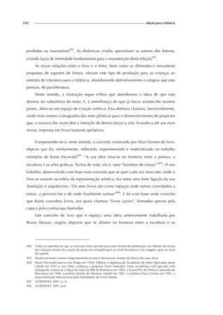 218| edição para a Infância
proibidos ou inacessíveis402
. As dinâmicas criadas aproximam os autores dos leitores,
criando laços de intimidade fundamentais para a manutenção desta relação403
.
As novas relações entre o livro e o leitor, bem como as diferentes e inovadoras
propostas de suportes de leitura, elevam este tipo de produção para as crianças ao
estatuto de Literatura para a Infância, abandonando definitivamente o estigma que esta
possuía, de paraliteratura.
Neste sentido, a ilustração segue trilhos que abandonam a ideia de que esta
deveria ser subsidiária do texto. E, à semelhança do que já havia acontecido noutros
países, abriu-se um espaço de criação artística. Esta abertura chamou, inevitavelmente,
ainda mais nomes consagrados das artes plásticas para o desenvolvimento de projectos
que, a maioria das vezes têm a intenção de democratizar a arte, levando-a até aos mais
novos, impressa em livros bastante apelativos.
Compreender-se-á, neste sentido, o conceito construído por Alice Gomes de livro-
objecto que foi, similarmente, reflectido, experimentado e materializado no trabalho
exemplar de Kveta Pacovská404
. “A sua obra situa-se na fronteira entre a pintura, a
escultura e as artes gráficas. Acima de tudo, ela é, uma “fazedora de coisas””405
. O seu
trabalho, desenvolvido com base num conceito que se quer cada vez mais lato, onde o
livro se assume na esfera da representação artística, faz notar uma forte ligação da sua
ilustração à arquitectura. “Os seus livros são como espaços onde somos convidados a
entrar, a percorre-los e de onde finalmente saímos”406
. E foi com base neste conceito
que Kveta concebeu livros, aos quais chamou “livros vazios”, formados apenas pela
capa e pela contracapa ilustradas.
Este conceito de livro que é espaço, uma ideia anteriormente trabalhada por
Bruno Munari, origina objectos que se diluem na fronteira entre a escultura e os
402 Todas as experiências que se realizam neste período procuram formas de penetração nos hábitos de leitura
das crianças através da criação de projectos arrojados quer ao nível da palavra e da imagem, quer ao nível
do suporte.
403 Muitos escritores visitam frequentemente escolas e dinamizam sessões de leitura das suas obras.
404 Kveta Pacovská nasceu em Praga em 1928. Obteve o diploma da Academia de Artes Aplicadas desta
cidade em 1952 e, em 1960, começou a projectar livros ilustrados. Entre os prémios com que tem sido
distinguida contam-se a Maçã de Ouro da BIB de Bratislava em 1983, o Grand Prix do Prémio Catalunha de
Barcelona em 1988, o prémio alemão de literatura infantil em 1991 e o prémio Hans Cristian em 1992, a
maior distinção internacional para ilustradores de livros infantis.
405 (GODINHO, 2001, p. 3).
406 (GODINHO, 2001, p.6).
 
