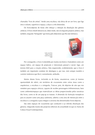 edição para a Infância |219
chamados “livro de artista”. Sendo uma escultura, não deixa de ser um livro, que liga
área e volume, superfície e espaço, a duas e a três dimensões.
Os livros-objectos de Kveta vêm reforçar a intenção da dissolução dos géneros
artísticos. O livro infantil denuncia-se, deste modo, não só enquanto projecto artístico, mas
também, enquanto “brinquedo” que forma pelo didactismo que lhe está intrínseco.
Cubo com Zero
Papel e Arame
Kveta Pacovská
1989
Por conseguinte, o livro é entendido por muitos escritores e ilustradores como um
espaço lúdico, um espaço de projecção e intervenção pessoal e social, logo, um
terreno fértil para a criação artística. Não esquecendo, evidentemente, que o livro é
também um importante condutor de ideologias e, por isso, nem sempre mantém o
carácter inofensivo que lhe é, normalmente, atribuído.
Muitos desses livros, incluindo os de Kveta, assumem-se, como já tivemos
oportunidade de referir, em territórios de cruzamento entre várias áreas como a
arquitectura, a escultura e a cenografia. Trata-se, pois, de objectos de arte que nos
remetem para espaços cénicos, capazes de receber personagens tridimensionais, bem
como ambientes/espaços que materializam as ideias proporcionadas pelas narrativas
dos livros, como se de um pop-up se tratasse. A dimensão da ilustração transpõe-se
para se assumir como uma peça autónoma, adstrita a uma área de intersecção entre a
escultura e a cenografia e para integrar o universo dos denominados livros-objectos.
São estes espaços de cruzamento que conduzem à já referida dissolução dos
géneros, integrando muitos dos projectos editoriais da actualidade no que se chama de
Cultura Visual Contemporânea.
 