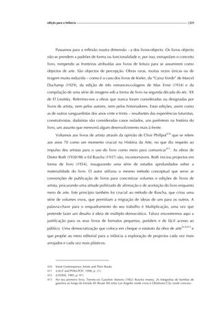 edição para a Infância |221
Passamos para a reflexão noutra dimensão - a dos livros-objecto. Os livros objecto
não se prendem a padrões de forma ou funcionalidade e, por isso, extrapolam o conceito
livro, rompendo as fronteiras atribuídas aos livros de leitura para se assumirem como
objectos de arte. São objectos de percepção. Obras raras, muitas vezes únicas ou de
tiragem muito reduzida – como é o caso dos livros de Kiefer, da “Caixa Verde” de Marcel
Duchamp (1929), da edição de três romances-colagens de Max Ernst (1934) e da
compilação de uma série de imagens sob a forma de livro na segunda década do séc. XX
de El Lissitsky. Referimo-nos a obras que nunca foram consideradas ou designadas por
livros de artista, nem pelos autores, nem pelos historiadores. Estas edições, assim como
as de outros vanguardistas dos anos vinte e trinta – resultantes das experiências futuristas,
construtivistas, dadaístas são consideradas casos isolados, uns parêntesis na história do
livro, um assunto que merecerá algum desenvolvimento mais à frente.
Voltamos aos livros de artista através da opinião de Clive Phillpot410
que se refere
aos anos 70 como um momento crucial na História da Arte, no que diz respeito ao
impulso dos artistas para o uso do livro como meio para comunicar411
. As obras de
Dieter Roth (1930-98) e Ed Ruscha (1937) são, incontornáveis. Roth iniciou projectos em
forma de livro (1954), inaugurando uma série de estudos aprofundados sobre a
materialidade do livro. O autor utilizou o mesmo método conceptual que serve as
convenções de publicação de livros para concretizar volumes e edições de livros de
artista, procurando uma atitude politizada de afirmação e de aceitação do livro enquanto
meio de arte. Este princípio também foi crucial ao método de Ruscha, que criou uma
série de volumes vivos, que permitiam a migração de ideias de uns para os outros. A
palavra-chave para o enquadramento do seu trabalho é Multiplicação, uma vez que
pretende fazer um desafio à ideia de múltiplo democrático. Talvez encontremos aqui a
justificação para os seus livros de formatos pequenos, portáteis e de fácil acesso ao
público. Uma democratização que coloca em cheque o estatuto da obra de arte412/413
e
que propõe ao meio editorial para a infância a exploração de projectos cada vez mais
arrojados e cada vez mais plásticos.
410 Some Contemporary Artists and Their Books
411 (LAUF and PHILLPOT, 1998, p. 21).
412 (LYONS, 1985, p. 97).
413 No seu primeiro livro, Twenty-six Gasoline Stations (1962) Ruscha mostra, 26 fotografias de bombas de
gasolina ao longo da Estrada 40 (Route 40) entre Los Angeles (onde vivia) e Oklahoma City (onde cresceu).
 
