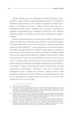 222| edição para a Infância
Devemos sublinhar o facto de, paralelamente ao trabalho de escritores, artistas /
ilustradores e editores, também o papel desempenhado pelas ESEs e Universidades foi
fundamental, tendo anexado aos seus currículos as disciplinas de Literatura para a
Infância e de Ilustração do Livro para a Infância. Elevam-se, deste modo, quer a
sensibilidade de leitores (alunos e professores) para a promoção e participação em
actividades da especialidade, quer a promoção de iniciativas de várias instituições
(bibliotecas, institutos e universidades, entre outros) para a organização de colóquios e
congressos.
Durante esta década montou-se uma enorme rede de partilha e de organização de
estudos, de experiências e de reflexões dos que se dedicam a esta área de investigação.
São exemplo, entre outros, os Encontros de Literatura para a Infância promovidos pela
Fundação Calouste Gulbenkian414
, os quais ultrapassaram já uma dezena de edições.
Além destes, não podem deixar de ser referidas as quinze edições já realizadas dos
Encontros Luso-Galaico-Francófonos que decorrem no auditório da Biblioteca Almeida
Garrett do Porto (organização de APPLIJ, Galix, Biblioteca Almeida Garrett e Câmara
Municipal do Porto)415
, assim como as quatro edições de No Branco do Sul as Cores dos
Livros416
. É de referir também o Encontro Nacional / Internacional de Leitura, Literatura
Infantil & Ilustração, promovido pela Universidade do Minho (que vai já na 8ª Edição), e
o já realizado 1º Congresso Internacional sobre Literatura Infantil, levado a cabo pela
Universidade de Trás-os-Montes e Alto-Douro417
, assim como o Encontro sobre
Investigação em Livros e Literatura para a Infância a realizar em Évora. É ainda
incontornável a referência aos Encontros Civilização, os quais durante quase uma dezena
de anos desempenharam um papel relevante nesta matéria e os Encontros sobre
Literatura para Crianças e Jovens em Beja.
414 Consultar http://www.gulbenkian.org
415 Realizados no Porto e promovidos pelo Instituto Francês do Porto, pela Embaixada de França em Portugal,
pela APPLIJ – Secção Portuguesa do IBBY e pela Gálix - Secção Galega do IBBY. Está publicado o volume
Do Dragão ao Pai Natal. Olhares sobre a Literatura para a Infância (Porto, Campo das Letras, 1999), o qual
reúne algumas das comunicações apresentadas nesses encontros.
416 Trata-se de um encontro realizado em Beja desde 1999, organizado pela Escola Superior de Educação do
Instituto Politécnico de Beja, com a colaboração da APPLIJ e da Editorial Caminho; nas duas primeiras
edições foi co-organizado pela Biblioteca Municipal de Beja José Saramago / Câmara Municipal de Beja.
Também em 1999 e 2002 contou com a colaboração da Universidade da
Extremadura. Encontram-se já publicados os volumes de actas de 1999 e 2000, pela Editorial Caminho, os
quais possuem como título a designação do encontro, e estão no prelo os volumes relativos a 2001 e 2002.
417 Aguarde-se informação sobre novas iniciativas em <http://www.utad.pt/Seccoes/letras/index.html>;
entretanto, pode ser consultado o volume de actas Pedagogias do Imaginário. Olhares sobre a Literatura
Infantil (Porto, Asa, 2002). A UTAD conta já com o X Encontro Nacional de Literatura Infantil.
 