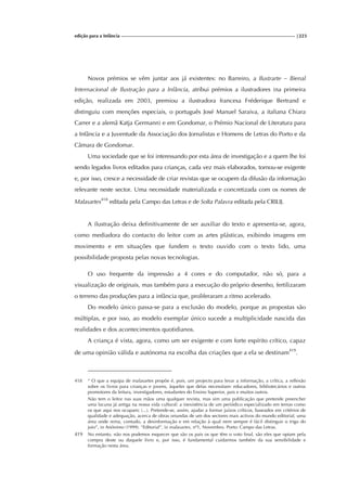 edição para a Infância |223
Novos prémios se vêm juntar aos já existentes: no Barreiro, a Ilustrarte – Bienal
Internacional de Ilustração para a Infância, atribui prémios a ilustradores (na primeira
edição, realizada em 2003, premiou a ilustradora francesa Fréderique Bertrand e
distinguiu com menções especiais, o português José Manuel Saraiva, a italiana Chiara
Carrer e a alemã Katja Germann) e em Gondomar, o Prémio Nacional de Literatura para
a Infância e a Juventude da Associação dos Jornalistas e Homens de Letras do Porto e da
Câmara de Gondomar.
Uma sociedade que se foi interessando por esta área de investigação e a quem lhe foi
sendo legados livros editados para crianças, cada vez mais elaborados, tornou-se exigente
e, por isso, cresce a necessidade de criar revistas que se ocupem da difusão da informação
relevante neste sector. Uma necessidade materializada e concretizada com os nomes de
Malasartes418
editada pela Campo das Letras e de Solta Palavra editada pela CRILIJ.
A ilustração deixa definitivamente de ser auxiliar do texto e apresenta-se, agora,
como mediadora do contacto do leitor com as artes plásticas, exibindo imagens em
movimento e em situações que fundem o texto ouvido com o texto lido, uma
possibilidade proposta pelas novas tecnologias.
O uso frequente da impressão a 4 cores e do computador, não só, para a
visualização de originais, mas também para a execução do próprio desenho, fertilizaram
o terreno das produções para a infância que, proliferaram a ritmo acelerado.
Do modelo único passa-se para a exclusão do modelo, porque as propostas são
múltiplas, e por isso, ao modelo exemplar único sucede a multiplicidade nascida das
realidades e dos acontecimentos quotidianos.
A criança é vista, agora, como um ser exigente e com forte espírito crítico, capaz
de uma opinião válida e autónoma na escolha das criações que a ela se destinam419
.
418 “ O que a equipa de malasartes propõe é, pois, um projecto para levar a informação, a crítica, a reflexão
sobre os livros para crianças e jovens, àqueles que delas necessitam: educadores, bibliotecários e outros
promotores da leitura, investigadores, estudantes do Ensino Superior, pais e muitos outros.
Não tem o leitor nas suas mãos uma qualquer revista, mas sim uma publicação que pretende preencher
uma lacuna já antiga na nossa vida cultural: a inexistência de um periódico especializado em temas como
os que aqui nos ocupam; (...). Pretende-se, assim, ajudar a formar juízos críticos, baseados em critérios de
qualidade e adequação, acerca de obras oriundas de um dos sectores mais activos do mundo editorial, uma
área onde reina, contudo, a desinformação e em relação à qual nem sempre é fácil distinguir o trigo do
joio”, in Anónimo (1999). “Editorial”, in malasartes, nº1, Novembro. Porto: Campo das Letras.
419 No entanto, não nos podemos esquecer que são os pais os que têm o voto final, são eles que optam pela
compra deste ou daquele livro e, por isso, é fundamental cuidarmos também da sua sensibilidade e
formação nesta área.
 