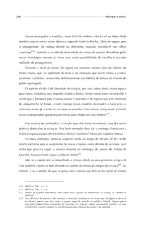 224| edição para a Infância
Como consequência imediata, neste final de milénio, não foi só na diversidade
temática que se sentiu maior abertura, segundo Natércia Rocha, “abriu-se espaço para
o protagonismo da criança doente ou deficiente, situação inaceitável nos velhos
conceitos”420
, também a já referida diversidade de meios de suporte difundidos pelas
novas tecnologias oferece ao leitor uma maior possibilidade de escolha e ocasiões
múltiplas de protagonismo.
Portanto, o final do século XX regista um aumento notável quer do número de
títulos novos, quer da qualidade do texto e da ilustração que fazem honra a artistas,
escritores e editores, penetrando definitivamente nos hábitos de leitura da maioria do
público português.
O espírito vivido é de liberdade de criação, por isso, sobra ainda muito espaço
para novas iniciativas que, segundo Natércia Rocha “tendo como dado reconhecido e
aceite que a literatura para crianças nunca é inocente, é de esperar que este momento
de alargamento de temas, arraste consigo novos modelos destinados a lutar com os
anteriores como já acontecera em épocas passadas. Esse mesmo alargamento estimula
novos comunicantes que procuram meios para chegar aos seus leitores”421
.
Este cenário recontextualiza a criação quer dos textos dramáticos, quer dos textos
poéticos destinados às crianças. Dois bons exemplos disso são a antologia Poesia para a
Infância organizada por Alice Gomes e Brincar Também É Poesia por Catarina Ferreira.
Diversas antologias poéticas surgiram ainda ao longo da década de 80, tendo
aberto caminho para o surgimento de novas criações nesta década de noventa, num
estilo que procura seguir a mesma filosofia da antologia de poesia de Antero de
Quental, Tesouro Poético para a Infância (1883)422
.
Mas se a poesia tem acompanhado a criança desde os seus primeiros tempos de
vida também o teatro se tem afirmado no âmbito da formação integral da criança423
. No
entanto, e ao contrário do que se passa com a poesia que tem já um corpo de leitores
420 (ROCHA, 2001, p, 121).
421 (ROCHA, 2001, p. 126).
422 Antero de Quental considerava estes textos mais capazes de desenvolver na criança as “tendências
poéticas”.
423 Nas décadas de oitenta e de noventa o mercado inundou-se de livros que divulgam a obra de
excelentes poetas que têm vindo a prestar especial atenção ao público infantil. Alguns poetas
procuram proporcionar momentos de diversão às crianças, outros procuraram explorar os seus
sentimentos e outros insistem na sensibilização para a beleza da poesia e da natureza.
 