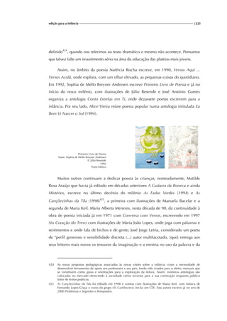 edição para a Infância |225
definido424
, quando nos referimos ao texto dramático o mesmo não acontece. Pensamos
que talvez falte um investimento sério na área da educação das plateias mais jovens.
Assim, no âmbito da poesia Natércia Rocha escreve, em 1990, Versos Aqui ...
Versos Acolá, onde explora, com um olhar elevado, as pequenas coisas do quotidiano.
Em 1992, Sophia de Mello Breyner Andresen escreve Primeiro Livro de Poesia e já no
início do novo milénio, com ilustrações de Júlio Resende e José António Gomes
organiza a antologia Conto Estrelas em Ti, onde dezassete poetas escrevem para a
infância. Por seu lado, Alice Vieira reúne poesia popular numa antologia intitulada Eu
Bem Vi Nascer o Sol (1994).
Primeiro Livro de Poesia
Autor: Sophia de Mello Breyner Andresen
Il. Júlio Resende
1992
Porto Editora
Muitos outros continuam a dedicar poesia às crianças, nomeadamente, Matilde
Rosa Araújo que havia já editado em décadas anteriores A Guitarra da Boneca e ainda
Mistérios, escreve no último decénio do milénio As Fadas Verdes (1994) e As
Cançõezinhas da Tila (1998)425
, a primeira com ilustrações de Manuela Bacelar e a
segunda de Maria Keil. Maria Alberta Meneres, nesta década de 90, dá continuidade à
obra de poesia iniciada já em 1971 com Conversa com Versos, escrevendo em 1997
No Coração do Trevo com ilustrações de Maria João Lopes, onde joga com palavras e
sentimentos e onde fala de bichos e de gente; José Jorge Letria, considerado um poeta
de “perfil generoso e sensibilidade discreta (...) autor multifacetado, [que] entrega aos
seus leitores mais novos os tesouros da imaginação e a mestria no uso da palavra e da
424 As novas propostas pedagógicas associadas às novas visões sobre a infância criam a necessidade de
desenvolver ferramentas de apoio aos professores e aos pais, tendo sido criados para o efeito, manuais que
se constituem como guias e orientações para a exploração da leitura. Assim, inúmeras antologias são
colocadas no mercado oferecendo à sociedade vários recursos para a sua construção enquanto público
leitor de textos poéticos.
425 As Cançõezinhas da Tila foi editado em 1998 e contou com ilustrações de Maria Keil, com música de
Fernando Lopes-Graça e vozes do grupo Os Gambozinos (inclui um CD). Esta autora escreve já no ano de
2000 Problemas e Segredos e Brinquedos.
 