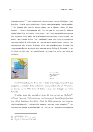 226| edição para a Infância
linguagem poética”426
, edita depois de Os Instrumentos do Maestro Afinadinho (1984),
Uma Mão Cheia de Rimas para Primos e Primas, com ilustrações de Pedro Cavalheiro
(1996); António Mota também escreve poesia para a infância a obra Sal, Sapo,
Sardinha (1996) com ilustrações de João Tinoco e, por fim, deve também referir-se
Manuel Alegre com As Naus do Verde Pinho (1996). Outros escritores fazem parte de
uma lista de escritores poetas que se vê cada vez mais alargada, contando ainda com
autores como Manuel António Pina, Luísa Ducla Soares, entre outros que seguem os
passos de Eugénio de Andrade que, em 1986, escrevera Aquela Nuvem e Outras, com
ilustrações de Júlio Resende; de Leonel Neves com uma obra repleta de amor e de
compreensão, observação e ironia, uma obra que vem já do final da década de 70 com
O Elefante e a Pulga e de 1981 com Bichos de Trazer por Casa, ambos com ilustrações
de Tóssan.
Sal, Sapo, Sardinha
Autor: António Mota
Il. João Tinoco
1993
Caminho
Couto Viana dedica parte da sua obra ao teatro para crianças, representado pela
companhia O Gerifalto e dedica-se também à poesia, tendo escrito, em 1984, Versos
de Cacaracá e, em 1994, Versos de Palmo e Meio, com ilustrações de Helena
Fernandes.
O final do século XX e a entrada no século XXI ficou marcado por Fala Bicho427
de Violeta Figueiredo (1999), que contou com ilustrações de Danuta Wojciechowska e
dera início à década com Eram Férias e Havia Sol (1990), que contou com ilustrações
de Cristina Malaquias. E de João Pedro Mésseder chega-nos Versos e Reversos428
com
ilustrações de Danuta Wojciechowska e De Que Cor é o Desejo com ilustrações de
426 (ROCHA, 2001, p. 143).
427 Obra premiada no concurso da INAPA.
428 Proposto para a lista de honra do YBBY.
 