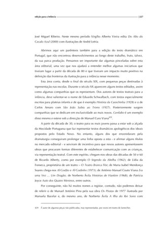 edição para a Infância |227
José Miguel Ribeiro. Neste mesmo período Virgílio Alberto Vieira edita Do Alto do
Cavalo Azul (2000) com ilustrações de André Letria.
Abrimos aqui um parêntesis também para a edição do texto dramático em
Portugal, que não encontrou desenvolvimentos ao longo deste trabalho, fruto, talvez,
da sua parca produção. Pensamos ser importante dar algumas pinceladas sobre esta
área editorial, uma vez que nos ajudará a entender melhor algumas iniciativas que
tiveram lugar a partir da década de 80 e que tiveram um impacto muito positivo na
definição das fronteiras da ilustração para a infância nesse momento.
Esta área conta, desde o final do século XIX, com pequenas peças destinadas à
representação nas escolas. Durante o século XX aparecem alguns textos editados, assim
como algumas companhias que os representam. Dos autores de textos teatrais para a
infância, deve salientar-se o nome de Eduardo Schwalbach, com textos especialmente
escritos para plateias infantis e de que é exemplo História da Carochinha (1928) e o de
Carlos Amaro com São João Subiu ao Trono (1927). Posteriormente surgem
companhias que se dedicam em exclusividade ao mais novos. Gerifalto é um exemplo
disso mesmo e esteve sob a direcção de Manuel Curo Viana429
.
A partir da década de 30, o teatro para os mais jovens passa a estar sob a alçada
da Mocidade Portuguesa que faz representar textos dramáticos apologéticos dos ideais
propostos pelo Estado Novo. No entanto, alguns dos que enveredaram pela
dramaturgia conseguiram prolongar uma linha oposta a esta - e afirmar alguns títulos
no mercado editorial - e serviram de incentivo para que novos autores apresentassem
obras que procuram formas diferentes de estabelecer comunicação com as crianças,
via representação teatral. Com este espírito, chegam-nos obras das décadas de 50 e 60
de Ricardo Alberty, como por exemplo O Segredo da Abelha (1962); de Lídia da
Fonseca, proprietária de um teatro – O Teatro Branca Flor; de Maria Isabel Mendonça
Soares chega-nos Al-Godão e Al-Godinho (1973); de António Manuel Couto Viana Era
uma Vez ... Um Dragão; de Norberto Ávila Histórias de Hankim (1968); de Patrícia
Joyce Auto dos Quatro Meninos, entre outros.
Por conseguinte, não há muitos nomes a registar, contudo, não podemos deixar
de referir o de Manuel António Pina pela sua obra Os Piratas de 1977 ilustrada por
Manuela Bacelar e, do mesmo ano, de Norberto Ávila A Ilha do Rei Sono com
429 É autor de algumas peças não publicadas, mas representadas, por vezes em teatro de fantoches.
 