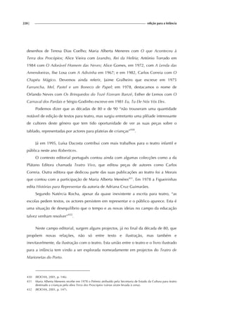 228| edição para a Infância
desenhos de Teresa Dias Coelho; Maria Alberta Meneres com O que Aconteceu à
Terra dos Procópios; Alice Vieira com Leandro, Rei da Helíria; António Torrado em
1984 com O Adorável Homem das Neves; Alice Gomes, em 1972, com A Lenda das
Amendoeiras, Ilse Losa com A Adivinha em 1967; e em 1982, Carlos Correia com O
Chapéu Mágico. Devemos ainda referir, Jaime Gralheiro que escreve em 1975
Farruncha, Mel, Pastel e um Boneco de Papel; em 1978, destacamos o nome de
Orlando Neves com Os Brinquedos do Tozé Fizeram Banzé, Esther de Lemos com O
Carnaval dos Pardais e Sérgio Godinho escreve em 1981 Eu, Tu Ele Nós Vós Eles.
Podemos dizer que as décadas de 80 e de 90 “não trouxeram uma quantidade
notável de edição de textos para teatro, mas surgiu entretanto uma plêiade interessante
de cultores deste género que tem tido oportunidade de ver as suas peças sobre o
tablado, representadas por actores para plateias de crianças”430
.
Já em 1995, Luísa Dacosta contribui com mais trabalhos para o teatro infantil e
pública neste ano Robertices.
O contexto editorial português contou ainda com algumas colecções como a da
Plátano Editora chamada Teatro Vivo, que editou peças de autores como Carlos
Correia. Outra editora que dedicou parte das suas publicações ao teatro foi a Morais
que contou com a participação de Maria Alberta Menéres431
. Em 1978 a Figueirinhas
edita Histórias para Representar da autoria de Adriana Cruz Guimarães.
Segundo Natércia Rocha, apesar da quase inexistente a escrita para teatro, “as
escolas pedem textos, os actores persistem em representar e o público aparece. Esta é
uma situação de desequilíbrio que o tempo e as novas ideias no campo da educação
talvez venham resolver”432
.
Neste campo editorial, surgem alguns projectos, já no final da década de 80, que
propõem novas relações, não só entre texto e ilustração, mas também e
inevitavelmente, da ilustração com o teatro. Esta união entre o teatro e o livro ilustrado
para a infância tem vindo a ser explorada nomeadamente em projectos do Teatro de
Marionetas do Porto.
430 (ROCHA, 2001, p. 146).
431 Maria Alberta Meneres recebe em 1978 o Prémio atribuído pela Secretaria de Estado da Cultura para teatro
destinado a crianças pela obra Terra dos Proscópios (várias vezes levada à cena).
432 (ROCHA, 2001, p. 147).
 