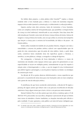 edição para a Infância |229
No âmbito deste projecto, o artista plástico Júlio Vanzeler433
explora a relação
existente entre o livro ilustrado para a infância e o teatro de marionetas enquanto
espaços cénicos onde é possível a comunicação, o conhecimento e a educação estética.
Importa analisar estes dois universos, teatro de marionetas e livros ilustrados,
como um complexo sistema de formação/educação, que possibilita o enriquecimento
da criança ao nível intelectual, intensificando as suas emoções. Estas duas áreas têm
sido tomadas por Vanzeler como meio de formar crianças leitoras de textos, leitoras de
imagens e crianças leitoras do mundo, uma vez que ambos os universos são trampolins
que lançam a criança para o universo da ficcionalidade, do lúdico e do prazer - da
fruição estética.
Sendo ambos resultado do trabalho de um produto literário, integram com toda a
naturalidade o universo do produto artístico cultural com especificidades quer do
ponto de vista comunicativo, quer do ponto de vista estético. Assim, a partir desta
união, constrói-se teoria estudando áreas tão específicas quanto a literatura, a
semiótica, as artes plásticas, o design, a cenografia e o design de figurinos.
Por conseguinte, a ilustração de livros destinados à infância e o teatro de
marionetas são tomados como espaços cénicos que, apesar de apresentarem as suas
especificidades se tocam em múltiplos pontos, nomeadamente no que diz respeito à
relação entre o leitor/espectador e a obra, o uso da imagem bi e/ou tri-dimensional
para definir lugares e personagens, o uso da palavra impressa ou falada e as estratégias
de comunicação visual.
Na década de 90 as portas abrem-se definitivamente a novas experiências que
procuram o cruzamento de várias áreas para criar ilustrações cada vez mais complexas
sob o ponto de vista da educação artística.
À semelhança do que havia acontecido anteriormente, a década de 90 regista a
presença de alguns autores que tinham visto o seu percurso reconhecido em décadas
anteriores e lança alguns nomes que viriam a iniciar o seu percurso neste momento.
Manuel António Pina é um dos autores que mais afirma a mudança após o 25 de
Abril de 1974, procurando, nas suas obras, ultrapassar o preconceito de que os leitores
mais novos só entendem o humor imediatista, as situações marcadas pelo ridículo e
pela crueldade. O autor apresenta a este público um texto de humor inteligente que,
433 O referido autor tem vindo a dedicar especial atenção à ilustração de livros destinados aos mais
novos e à construção de marionetas e de figurinos para o Teatro de Marionetas do Porto.
 