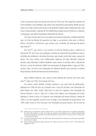 edição para a Infância |231
vimos, um percurso que vem já dos anos 50 com O Livro da Tila o qual teve assento nos
livros escolares e nas antologias. Esta autora criou tanto prosa como poesia, dando aos seus
textos um cunho universal de ternura e de profundo respeito pelos sentimentos dos mais
novos. Neste período, a década de 90, Matilde Rosa Araújo escreve Problemas e Segredos
e Brinquedos, este último ilustrado por Maria Keil do Amaral.
Um outro escritor que firma o seu percurso através de décadas, é Sidónio Muralha
que, no final da década de quarenta nos lega a sua primeira obra para a infância
Bichos, Bichinhos e Bicharocos, que contou com o trabalho de ilustração do pintor
Júlio Pomar434
.
Ilse Losa435
, que inicia a sua carreira na área da literatura para a infância na
década de 50, fá-lo com uma produção centrada no tratamento de problemas sociais,
de defesa do ambiente e de textos ficcionais, que muitas vezes dão corpo a peças de
teatro. Ilse Losa contou com colaborações especiais de Júlio Resende, Manuela
Bacelar, João Machado, António Modesto, entre outros. A escritora abre a década de
90 com A Visita do Padrinho (1989) com ilustrações de Ângela Melo e, logo em 1991,
escreve Silka, um livro com ilustrações de Manuela Bacelar que mereceu o Prémio
Maçã de Ouro da Bienal Internacional de Bratislava.
Maria Alberta Meneres, que conta já nesta década de noventa com uma vasta
obra436
, edita, em 1992, No Coração do Trevo.
Na mesma senda António Torrado avoluma a sua vasta lista de publicações,
editando em 1990 Da Rua do Contador para a Rua do Ouvidor com ilustrações de
João Nunes; em 1992, André Topa-Tudo no País dos Gigantes com ilustrações de
Susana Oliveira e Toca E Foge Ou A Flauta Sem Mágica com ilustrações de Carlos
Marques e Vamos Contar Um Segredo com ilustrações de Susana Oliveira, ambos de
1993 e, no ano seguinte, escreve Conto Contigo com ilustrações de Jorge Barros. Em
1995, edita Teatro às Três Pancadas com ilustrações de João Caetano. Até ao final da
434 Mesmo com a sua saída para o Brasil, onde se fixou, as suas obras continuaram a ser editadas em Portugal.
Em 1976 edita Valeria e a Vida, uma obra que mereceu uma distinção com o Prémio atribuído pela
Secretaria de Estado do Ambiente. A esta obra sucederam-se outras como, Voa Pássaro Voa e O Rouxinol e
a Sua Namorada (1983).
435 A escritora foi também directora da ASA Juvenil, tendo promovido a edição de uma colecção de qualidade
de livros para crianças.
436 Desta escritora destacamos Figuras Figuronas de 1966, Conversa em Verso de 1971 e Dez Dedos Dez
Segredos de 1985.
 