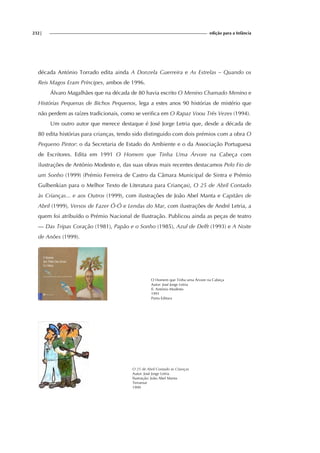 232| edição para a Infância
década António Torrado edita ainda A Donzela Guerreira e As Estrelas – Quando os
Reis Magos Eram Príncipes, ambos de 1996.
Álvaro Magalhães que na década de 80 havia escrito O Menino Chamado Menino e
Histórias Pequenas de Bichos Pequenos, lega a estes anos 90 histórias de mistério que
não perdem as raízes tradicionais, como se verifica em O Rapaz Voou Três Vezes (1994).
Um outro autor que merece destaque é José Jorge Letria que, desde a década de
80 edita histórias para crianças, tendo sido distinguido com dois prémios com a obra O
Pequeno Pintor: o da Secretaria de Estado do Ambiente e o da Associação Portuguesa
de Escritores. Edita em 1991 O Homem que Tinha Uma Árvore na Cabeça com
ilustrações de António Modesto e, das suas obras mais recentes destacamos Pelo Fio de
um Sonho (1999) (Prémio Ferreira de Castro da Câmara Municipal de Sintra e Prémio
Gulbenkian para o Melhor Texto de Literatura para Crianças), O 25 de Abril Contado
às Crianças... e aos Outros (1999), com ilustrações de João Abel Manta e Capitães de
Abril (1999), Versos de Fazer Ó-Ó e Lendas do Mar, com ilustrações de André Letria, a
quem foi atribuído o Prémio Nacional de Ilustração. Publicou ainda as peças de teatro
— Das Tripas Coração (1981), Papão e o Sonho (1985), Azul de Delft (1993) e A Noite
de Anões (1999).
O Homem que Tinha uma Árvore na Cabeça
Autor: José Jorge Letria
Il. António Modesto
1991
Porto Editora
O 25 de Abril Contado às Crianças
Autor: José Jorge Letria
Ilustração: João Abel Manta
Terramar
1999
 
