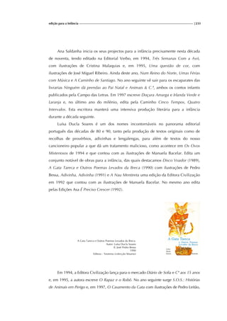 edição para a Infância |233
Ana Saldanha inicia os seus projectos para a infância precisamente nesta década
de noventa, tendo editado na Editorial Verbo, em 1994, Três Semanas Com a Avó,
com ilustrações de Cristina Malaquias e, em 1995, Uma questão de cor, com
ilustrações de José Miguel Ribeiro. Ainda deste ano, Num Reino do Norte, Umas Férias
com Música e A Caminho de Santiago. No ano seguinte vê sair para os escaparates das
livrarias Ninguém dá prendas ao Pai Natal e Animais & C.ª, ambos os contos infantis
publicados pela Campo das Letras. Em 1997 escreve Doçura Amarga e Irlanda Verde e
Laranja e, no último ano do milénio, edita pela Caminho Cinco Tempos, Quatro
Intervalos. Esta escritora manterá uma intensiva produção literária para a infância
durante a década seguinte.
Luísa Ducla Soares é um dos nomes incontornáveis no panorama editorial
português das décadas de 80 e 90, tanto pela produção de textos originais como de
recolhas de provérbios, adivinhas e lengalengas, para além de textos do nosso
cancioneiro popular a que dá um tratamento malicioso, como acontece em Os Ovos
Misteriosos de 1994 e que contou com as ilustrações de Manuela Bacelar. Edita um
conjunto notável de obras para a infância, das quais destacamos Disco Voador (1989),
A Gata Tareca e Outros Poemas Levados da Breca (1990) com ilustrações de Pedro
Bessa, Adivinha, Adivinha (1991) e A Nau Mentireta uma edição da Editora Civilização
em 1992 que contou com as ilustrações de Manuela Bacelar. No mesmo ano edita
pelas Edições Asa É Preciso Crescer (1992).
A Gata Tareca e Outros Poemas Levados da Breca.
Autor: Luísa Ducla Soares
Il. José Pedro Bessa
1990
Editora - Teorema (colecção Sésamo)
Em 1994, a Editora Civilização lança para o mercado Diário de Sofia e Cª aos 15 anos
e, em 1995, a autora escreve O Rapaz e o Robô. No ano seguinte surge S.O.S.: Histórias
de Animais em Perigo e, em 1997, O Casamento da Gata com ilustrações de Pedro Leitão,
 