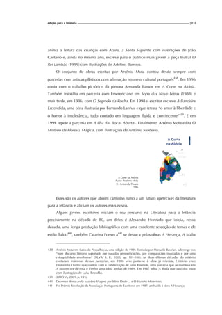 edição para a Infância |235
anima a leitura das crianças com Alzira, a Santa Suplente com ilustrações de João
Caetano e, ainda no mesmo ano, escreve para o público mais jovem a peça teatral O
Rei Lambão (1999) com ilustrações de Adelino Barroso.
O conjunto de obras escritas por Arsénio Mota contou desde sempre com
parcerias com artistas plásticos com afirmação no meio cultural português438
. Em 1996
conta com o trabalho pictórico da pintora Armanda Passos em A Corte na Aldeia.
Também trabalha em parceria com Emerenciano em Sopa das Nove Letras (1988) e
mais tarde, em 1996, com O Segredo da Rocha. Em 1998 o escritor escreve A Bandeira
Escondida, uma obra ilustrada por Fernando Lanhas e que retrata “o amor à liberdade e
o horror à intolerância, tudo contado em linguagem fluida e convincente”439
. E em
1999 repete a parceria em A Ilha das Bocas Abertas. Finalmente, Arsénio Mota edita O
Mistério da Floresta Mágica, com ilustrações de António Modesto.
A Corte na Aldeia
Autor: Arsénio Mota
Il. Armanda Passos
1996
Estes são os autores que abrem caminho rumo a um futuro apetecível da literatura
para a infância e aliciam os autores mais novos.
Alguns jovens escritores iniciam o seu percurso na Literatura para a Infância
precisamente na década de 80, um deles é Alexandre Honrado que inicia, nessa
década, uma longa produção bibliográfica com uma excelente selecção de temas e de
estilo fluído440
, também Catarina Fonseca441
se destaca pelas obras A Herança, A Malta
438 Arsénio Mota em Ratos da Paspalhovia, uma edição de 1986 ilustrada por Manuela Bacelar, submerge-nos
“num discurso literário suportado por ousadas personificações, por comparações inusitadas e por uma
coloquialidade envolvente” (SILVA, S. R., 2005, pp. 101-106). As duas últimas décadas do milénio
contaram inúmeras dessas parcerias, em 1986 veio juntar-se à obra já referida, Histórias com
Historinha Dentro que contou com a colaboração de Júlio Resende, uma parceria que se manteve em
A nuvem cor-de-rosa e Tenho uma ideia ambas de 1989. Em 1987 edita A Roda que saiu dos eixos
com ilustrações de Luísa Brandão.
439 (ROCHA, 2001, p. 135).
440 Devemos destacar da sua obra Viagens por Sítios Onde ... e O Vizinho Misterioso.
441 Foi Prémio Revelação da Associação Portuguesa de Escritores em 1987, atribuído à obra A Herança.
 