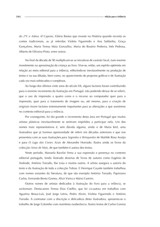 236| edição para a Infância
do 2ºC e Adeus Al Capone, Glória Bastos que investe na História quando reconta os
contos tradicionais, as já referidas Violeta Figueiredo e Ana Saldanha, Graça
Gonçalves, Maria Teresa Maia Gonzallez, Maria do Rosário Pedreira, Inês Pedrosa,
Alberto de Oliveira Pinto, entre outros.
No final da década de 90 multiplicam-se as iniciativas de carácter local, num enorme
investimento na aproximação da criança ao livro. Vive-se, então, um espírito optimista em
relação ao meio editorial para a infância, reflectindo-se inevitavelmente na produção de
textos e na sua difusão, bem como, no aparecimento de projectos gráficos e de ilustração
cada vez mais sofisticados e complexos.
Ao longo dos últimos vinte anos do século XX, alguns factores foram contribuindo
para o enorme incremento da ilustração em Portugal, não podendo deixar de se referir,
que o uso da impressão a quatro cores e o recurso ao computador quer para a
impressão, quer para o tratamento de imagem ou, até mesmo, para a criação de
originais foram factores extremamente importantes para as alterações a que assistimos
no contexto editorial para a infância.
Por conseguinte, foi tão grande o incremento desta área em Portugal que muitos
artistas plásticos inevitavelmente se sentiram impelidos a participar nela. Um dos
nomes mais representativos é, sem dúvida alguma, ainda o de Maria Keil, uma
ilustradora que já tivemos oportunidade de referir em décadas anteriores e que nos
presenteia com as suas ilustrações para Segredos e Brinquedos de Matilde Rosa Araújo
e para O Lago dos Cisnes Azuis de Alexandre Honrado. Ilustra ainda os livros da
colecção Amor de Mais, de que também é autora dos textos.
Neste período, Manuela Bacelar firma a sua expressão e presença no contexto
editorial português, tendo ilustrado dezenas de livros de autores como Eugénio de
Andrade, António Torrado, Ilse Losa e muitos outros. A artista assegura a autoria do
texto e da ilustração de toda a colecção Tobias. E Henrique Cayatte também trabalhou
com nomes sonantes da literatura, de que são exemplo António Torrado, Papiniano
Carlos, Fernando Bento Gomes, Alice Vieira e Mário Castrim.
Outros nomes de artistas dedicados à ilustração do livro para a infância, se
avolumam. Destacamos Teresa Dias Coelho, que foi co-autora em trabalhos com
Agustina Bessa-Luís, José Jorge Letria, Pedro Alvim, Violeta Figueiredo e António
Torrado. A contrastar com a discrição e delicadeza desta ilustradora, apresenta-se o
trabalho de Jorge Colombo com manifesta exuberância. Ilustra textos de Carlos Correia
 