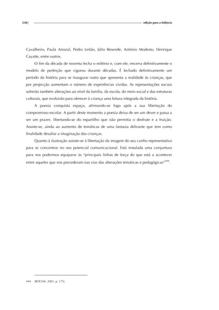 238| edição para a Infância
Cavalheiro, Paula Amaral, Pedro Leitão, Júlio Resende, António Modesto, Henrique
Cayatte, entre outros.
O fim da década de noventa fecha o milénio e, com ele, encerra definitivamente o
modelo de perfeição que vigorou durante décadas. É fechado definitivamente um
período da história para se inaugurar outro que apresenta a realidade às crianças, que
por projecção aumentam o número de experiências vividas. As representações sociais
sofrerão também alterações ao nível da família, da escola, do meio social e das estruturas
culturais, que evoluirão para oferecer à criança uma leitura integrada da história.
A poesia conquista espaço, afirmando-se logo após a sua libertação do
compromisso escolar. A partir deste momento a poesia deixa de ser um dever e passa a
ser um prazer, libertando-se do espartilho que não permitia o desfrute e a fruição.
Assiste-se, ainda ao aumento de temáticas de uma fantasia delirante que tem como
finalidade desafiar a imaginação das crianças.
Quanto à ilustração assiste-se à libertação da imagem do seu cunho representativo
para se concentrar no seu potencial comunicacional. Está instalada uma conjuntura
para nos podermos equiparar às “principais linhas de força do que está a acontecer
entre aqueles que nos precederam nas vias das alterações temáticas e pedagógicas”444
.
444 (ROCHA, 2001, p. 175).
 