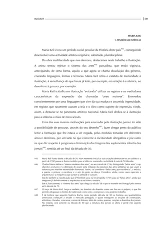maria keil |241
MARIA KEIL
1. TENDÊNCIAS ESTÉTICAS
Maria Keil viveu um período social peculiar da História deste país445
, conseguindo
desenvolver uma actividade artística original e, sobretudo, pluridisciplinar.
Da obra multifacetada que nos ofereceu, destacamos neste trabalho a Ilustração.
A artista tentou rejeitar o sistema das artes446
passadista, que então vigorava,
antecipando, de certa forma, aquilo a que agora se chama dissolução dos géneros,
cruzando linguagens, formas e técnicas. Maria Keil retira o estatuto de menoridade à
ilustração, à semelhança do que havia já feito, por exemplo, em relação à cerâmica, ao
desenho e à gravura, por exemplo.
Maria Keil trabalha em ilustração “evitando” utilizar os registos e os mediadores
característicos da expressão das chamadas “artes maiores”. Enveredou
conscientemente por uma linguagem que vive da sua madura e assumida ingenuidade,
em registos que raramente usaram a tela e o óleo como suporte de expressão, vindo,
assim, a destacar-se no panorama artístico nacional. Maria Keil dedica-se à ilustração
para a infância à mais de meio século.
Uma das suas maiores motivações para enveredar pela ilustração parece ter sido
a possibilidade de procurar, através do seu desenho447
, fazer chegar perto do público
leitor a formação que lhe estava a ser negada, pelas medidas tomadas em diferentes
áreas e domínios, por um lado no que concerne à escolaridade obrigatória e por outro
na que diz respeito à progressiva diminuição das tiragens dos suplementos infantis dos
jornais448
, sentida até ao final da década de 30.
445 Maria Keil ilustra desde a década de 30. Num momento inicial as suas criações destinavam-se aos adultos e a
partir de 1950 passou a ilustrar também para a infância, mantendo a actividade à mais de 50 décadas.
446 Charles Bateux define o “sistema moderno das artes”, no seu tratado de 1746, distinguindo “belas artes” (cujo
objectivo exclusivo é a obtenção de prazer pela imitação da natureza) das artes utilitárias (as que usam a
natureza para resolver necessidades humanas). Assim, vai considerar “belas artes, por excelência”, a música,
a poesia, a pintura, a escultura, e a arte do gesto ou dança. Considera, ainda, como casos especiais a
arquitectura e a eloquência que juntam a utilidade e o prazer.
Esta foi também a classificação que D’Alembert usou na Enciclopédia (1751) para as “belas artes”, ainda que
integrasse já definitivamente a arquitectura e excluísse a oratória.
Este é, basicamente, o “sistema das artes” que chega ao século XX e que se mantém em Portugal pelo menos
até à década de 70.
447 O traço de Maria Keil, lança-a também, no domínio do desenho como um fim em si próprio, o que lhe
permite ultrapassar os limites do tradicional, como veio a comprovar o seu posterior trabalho.
448 É de lembrar que segundo Natércia Rocha, neste período (década de 30) as histórias aos quadradinhos
americanas começam a invadir o mercado português, e quase extinguem as secções de construções,
adivinhas, charadas, concursos, correio de leitores, além de contos, poemas, canções e desenhos dos jornais.
No entanto, será somente na década de 40 que a estrutura dos jornais se altera e perde este aspecto
plurifacetado.
 