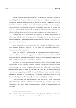 242| Maria keil
A artista lançou-se, então, na ilustração449
no período em que Salazar assumia o
comando político do país, colocando em prática um conjunto de acções que
rapidamente isolaram Portugal do resto do mundo. No entanto, e apesar das barreiras
levantadas pelas novas políticas, Maria Keil consegue desenvolver as suas ilustrações
com criatividade, construindo-as repletas de significados, sendo que, na maioria das
vezes, só a linearidade do próprio texto escrito é capaz de esclarecer as polissemias e
subjectividades propostas pelo carácter ambíguo de algumas das imagens que cria.
A artista reflecte no seu trabalho de ilustração, as mesmas preocupações e
valores que defende social e humanamente. Talvez por isso se reconheça no seu
trabalho uma estética que emerge do neo-realismo, tão característico da década de 40,
como mais à frente veremos.
Assim, a sua obra serviu, também, como uma estratégia que lhe permitiu manter
uma prudente autonomia ideológica e um meio de intervenção pedagógico,
simultaneamente lúdico e artístico.
Maria Keil aproveita a materialidade do livro para construir projectos livres,
projectos artísticos, concretizando aquilo a que no Oriente se considera imprescindível
para o exercício da liberdade: a definição de limites. A ilustradora aceita o texto como
limite natural, necessário para a prática da criatividade.
No entanto, ao entrar no território das produções infantis, experimentará as difíceis
relações entre os seus ‘fazedores’ (editores, escritores e ilustradores) movendo-se num
meio que sempre se mostrou complexo e imbricado quer pelas razões mercantilistas,
necessariamente implícitas neste tipo de produções, quer pela escassez da produção
nacional, superada pela importação de livros de histórias de carácter moralista (histórias
tradicionais, religiosas, e de quotidianos de meninas pequeno-burguesas — tipo
Condessa de Ségur) e das BDs, sobretudo americanas com tradução brasileira.
É também perante esta adversidade que, livro após livro, a artista ensaia uma
expressividade que reflecte o ambiente de modernidade que a envolve e que a torna
incontornável para quem estuda a ilustração para a infância da segunda metade do
século XX.
449 As primeiras obras, iniciadas durante as décadas de 30 e de 40, não se destinavam à infância, mas
anunciavam uma presença que se veio a afirmar na sua produção de livros para a infância.
 