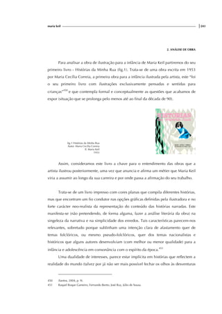 maria keil |243
2. ANÁLISE DE OBRA
Para analisar a obra de ilustração para a infância de Maria Keil partiremos do seu
primeiro livro - Histórias da Minha Rua (fig.1). Trata-se de uma obra escrita em 1953
por Maria Cecília Correia, a primeira obra para a infância ilustrada pela artista, este “foi
o seu primeiro livro com ilustrações exclusivamente pensadas e sentidas para
crianças”450
e que contempla formal e conceptualmente as questões que acabamos de
expor (situação que se prolonga pelo menos até ao final da década de 90).
fig.1 Histórias da Minha Rua
Autor: Maria Cecília Correia
Il. Maria Keil
1953
Assim, consideramos este livro a chave para o entendimento das obras que a
artista ilustrou posteriormente, uma vez que anuncia e afirma um métier que Maria Keil
viria a assumir ao longo da sua carreira e por onde passa a afirmação do seu trabalho.
Trata-se de um livro impresso com cores planas que compila diferentes histórias,
mas que encontram um fio condutor nas opções gráficas definidas pela ilustradora e no
forte carácter neo-realista da representação do conteúdo das histórias narradas. Este
manifesta-se (não pretendendo, de forma alguma, fazer a análise literária da obra) na
singeleza da narrativa e na simplicidade dos enredos. Tais características parecem-nos
relevantes, sobretudo porque sublinham uma intenção clara de afastamento quer de
temas folclóricos, ou mesmo pseudo-folclóricos, quer dos temas nacionalistas e
históricos que alguns autores desenvolviam (com melhor ou menor qualidade) para a
infância e adolescência em consonância com o espírito da época.451
Uma dualidade de interesses, parece estar implícita em histórias que reflectem a
realidade do mundo (talvez por já não ser mais possível fechar os olhos às desventuras
450 (Santos, 2004, p. 9).
451 Raquel Roque Gameiro, Fernando Bento, José Ruy, Júlio de Sousa.
 