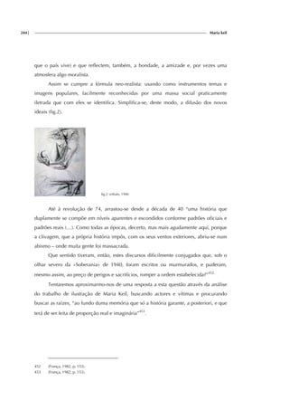 244| Maria keil
que o país vive) e que reflectem, também, a bondade, a amizade e, por vezes uma
atmosfera algo moralista.
Assim se cumpre a fórmula neo-realista: usando como instrumentos temas e
imagens populares, facilmente reconhecidas por uma massa social praticamente
iletrada que com eles se identifica. Simplifica-se, deste modo, a difusão dos novos
ideais (fig.2).
fig.2: s/título, 1940
Até à revolução de 74, arrastou-se desde a década de 40 “uma história que
duplamente se compõe em níveis aparentes e escondidos conforme padrões oficiais e
padrões reais (…). Como todas as épocas, decerto, mas mais agudamente aqui, porque
a clivagem, que a própria história impôs, com os seus ventos exteriores, abriu-se num
abismo – onde muita gente foi massacrada.
Que sentido tiveram, então, estes discursos dificilmente conjugados que, sob o
olhar severo da «Soberania» de 1940, foram escritos ou murmurados, e puderam,
mesmo assim, ao preço de perigos e sacrifícios, romper a ordem estabelecida?”452.
Tentaremos aproximarmo-nos de uma resposta a esta questão através da análise
do trabalho de ilustração de Maria Keil, buscando actores e vítimas e procurando
buscar as raízes, “ao fundo duma memória que só a história garante, a posteriori, e que
terá de ser feita de proporção real e imaginária”453
.
452 (França, 1982, p. 153).
453 (França, 1982, p. 153).
 