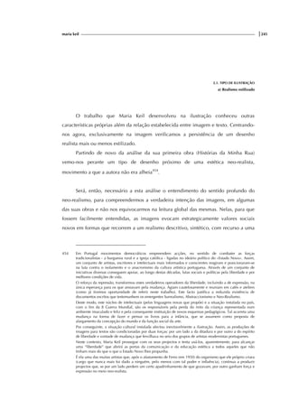 maria keil |245
2.1. TIPO DE ILUSTRAÇÃO
a) Realismo estilizado
O trabalho que Maria Keil desenvolveu na ilustração conheceu outras
características próprias além da relação estabelecida entre imagem e texto. Centrando-
nos agora, exclusivamente na imagem verificamos a persistência de um desenho
realista mais ou menos estilizado.
Partindo de novo da análise da sua primeira obra (Histórias da Minha Rua)
vemo-nos perante um tipo de desenho próximo de uma estética neo-realista,
movimento a que a autora não era alheia454
.
Será, então, necessário a esta análise o entendimento do sentido profundo do
neo-realismo, para compreendermos a verdadeira intenção das imagens, em algumas
das suas obras e não nos equivocarmos na leitura global das mesmas. Nelas, para que
fossem facilmente entendidas, as imagens evocam estrategicamente valores sociais
novos em formas que recorrem a um realismo descritivo, sintético, com recurso a uma
454 Em Portugal movimentos democráticos empreendem acções, no sentido de combater as forças
tradicionalistas - a burguesia rural e a igreja católica - ligadas no ideário político do «Estado Novo». Assim,
um conjunto de artistas, escritores e intelectuais mais informados e conscientes reagiram e posicionaram-se
na luta contra o isolamento e o anacronismo da cultura artística portuguesa. Através de um conjunto de
iniciativas diversas conseguem apoiar, ao longo destas décadas, lutas sociais e políticas pela liberdade e por
melhores condições de vida.
O reforço da repressão, transformou estes verdadeiros operadores da liberdade, incluindo a de expressão, na
única esperança para os que ansiavam pela mudança. Agiam cautelosamente e reuniam em cafés e ateliers
(como já tivemos oportunidade de referir neste trabalho). Este facto justifica a reduzida existência de
documentos escritos que testemunhem os emergentes Surrealismo, Abstraccionismo e Neo-Realismo.
Deste modo, este núcleo de intelectuais (pelas linguagens novas que propõe) e a situação instalada no país,
com o fim da II Guerra Mundial, são os responsáveis pela perda do mito da criança representada num
ambiente imaculado e feliz e pela consequente instituição de novos esquemas pedagógicos. Tal acarreta uma
mudança na forma de fazer e pensar os livros para a infância, que se assumem como proposta de
alargamento da concepção do mundo e da função social da arte.
Por conseguinte, a situação cultural instalada afectou inevitavelmente a ilustração. Assim, as produções de
imagens para textos são condicionadas por duas forças: por um lado a da ditadura e por outro a do espírito
de liberdade e vontade de mudança que fervilhava no seio dos grupos de artistas modernistas portugueses.
Neste contexto, Maria Keil prossegue com os seus projectos e tenta usá-los, aparentemente, para alcançar
uma “liberdade” que abrirá as portas da comunicação e da educação estética a todos aqueles que não
tinham mais do que o que o Estado Novo lhes propunha.
É ela uma das muitas artistas que, após o afastamento de Ferro (em 1950) do organismo que ele próprio criara
(cargo que nunca mais foi dado a ninguém, pelo menos com tal poder e influência), continua a produzir
projectos que, se por um lado perdem um certo apadrinhamento de que gozavam, por outro ganham força e
expressão no meio neo-realista.
 