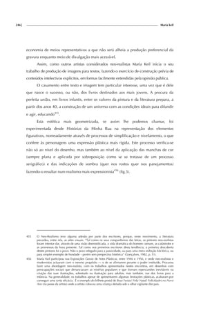 246| Maria keil
economia de meios representativos a que não será alheia a produção preferencial da
gravura enquanto meio de divulgação mais acessível.
Assim, como outros artistas considerados neo-realistas Maria Keil inicia o seu
trabalho de produção de imagens para textos, fazendo o exercício de construção prévia de
conteúdos intelectivos explícitos, em formas facilmente entendidas pela opinião pública.
O casamento entre texto e imagem tem particular interesse, uma vez que é dele
que nasce o sucesso, ou não, dos livros destinados aos mais jovens. A procura da
perfeita união, em livros infantis, entre os valores da pintura e da literatura prepara, a
partir dos anos 40, a construção de um universo com as condições ideais para difundir
e agir, educando455
.
Esta estética mais geometrizada, se assim lhe podemos chamar, foi
experimentada desde Histórias da Minha Rua na representação dos elementos
figurativos, nomeadamente através de processos de simplificação e nivelamento, o que
confere às personagens uma expressão plástica mais rígida. Este processo verifica-se
não só ao nível do desenho, mas também ao nível da aplicação das manchas de cor
(sempre plana e aplicada por sobreposição como se se tratasse de um processo
serigráfico) e das indicações de sombra (quer nos rostos quer nos panejamentos)
fazendo-o resultar num realismo mais expressionista456
(fig.3).
455 O Neo-Realismo teve alguma adesão por parte dos escritores, porque, neste movimento, a literatura
precedeu, entre nós, as artes visuais. “Tal como os seus companheiros das letras, os pintores neo-realistas
foram intentar dar, através de uma visão desmistificada, a vida dramática do homem comum, as catástrofes e
as promessas da hora presente. Tal como nos primeiros escritores desta tendência, a primeira descoberta
destes pintores foi o povo. Não o povo relegado para a passividade, ou para uma mera exibição folclórica, ou
para simples exemplo de bondade – porém sem perspectiva histórica” (Gonçalves, 1982, p. 51).
456 Maria Keil participou nas Exposições Gerais de Artes Plásticas, entre 1946 e 1956, e onde neo-realistas e
modernistas actuaram com o mesmo propósito — o de se afirmarem perante o poder instituído. Procurou
fazer uma abordagem neo-realista, com os trabalhos apresentados nestes encontros, em desenhos com
preocupações sociais que denunciavam as misérias populares e que tiveram repercussões inevitáveis na
criação das suas ilustrações, sobretudo na ilustração para adultos, mas também, nas dos livros para a
infância. Na generalidade, os trabalhos apesar de apresentarem algumas limitações plásticas, acabaram por
conseguir uma certa eficácia. É o exemplo do bilhete postal de Boas Festas/ Feliz Natal/ Felicidades no Novo
Ano (na posse da artista) onde a artista colocou uma criança deitada sob o olhar vigilante dos pais.
 